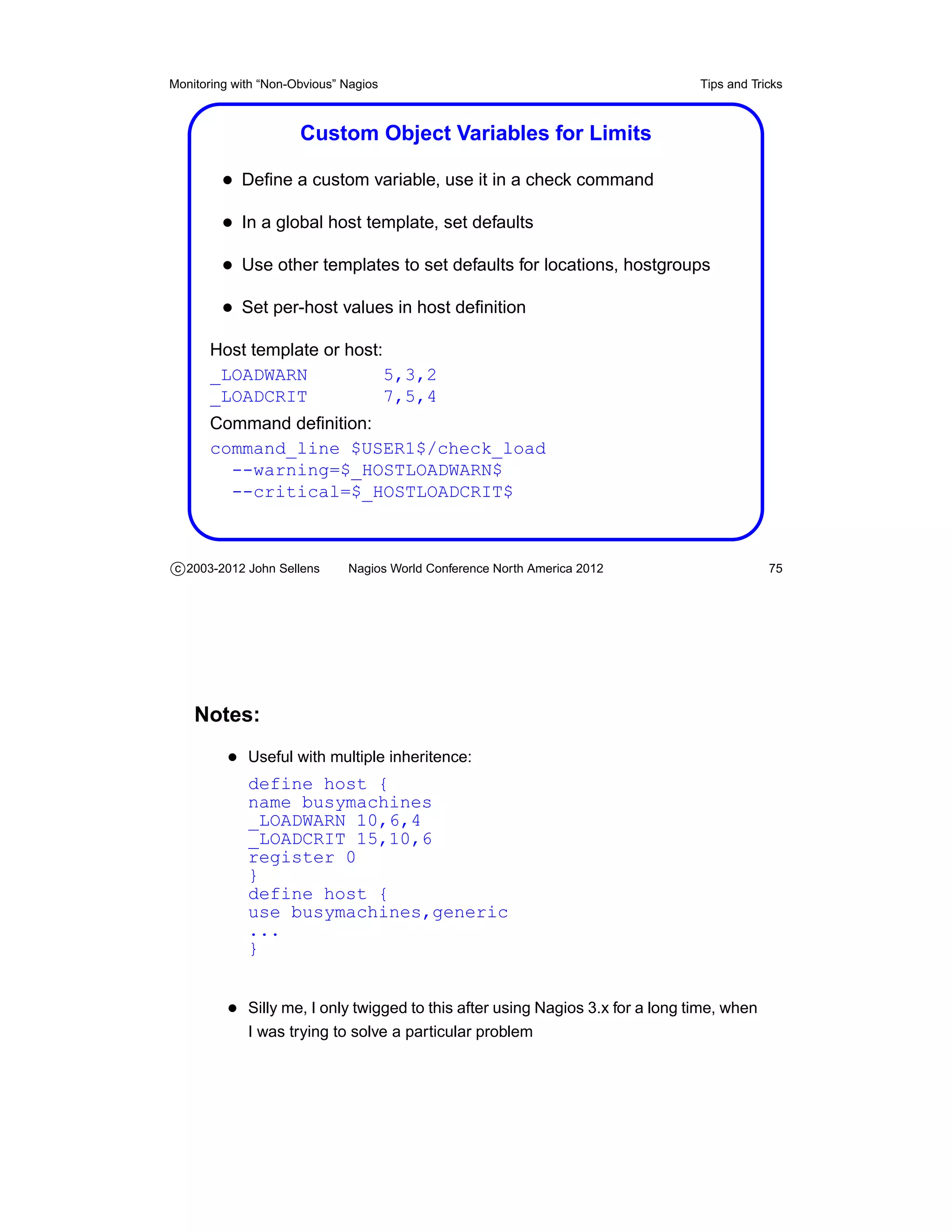Monitoring with “Non-Obvious” Nagios                                            Tips and Tricks



                      Custom Object Variables for Limits

         • Deﬁne a custom variable, use it in a check command
         • In a global host template, set defaults
         • Use other templates to set defaults for locations, hostgroups
         • Set per-host values in host deﬁnition
       Host template or host:
       _LOADWARN              5,3,2
       _LOADCRIT              7,5,4
       Command deﬁnition:
       command_line $USER1$/check_load
         --warning=$_HOSTLOADWARN$
         --critical=$_HOSTLOADCRIT$



c 2003-2012 John Sellens      Nagios World Conference North America 2012                    75




    Notes:
          • Useful with multiple inheritence:
             define host {
             name busymachines
             _LOADWARN 10,6,4
             _LOADCRIT 15,10,6
             register 0
             }
             define host {
             use busymachines,generic
             ...
             }


          • Silly me, I only twigged to this after using Nagios 3.x for a long time, when
             I was trying to solve a particular problem
 