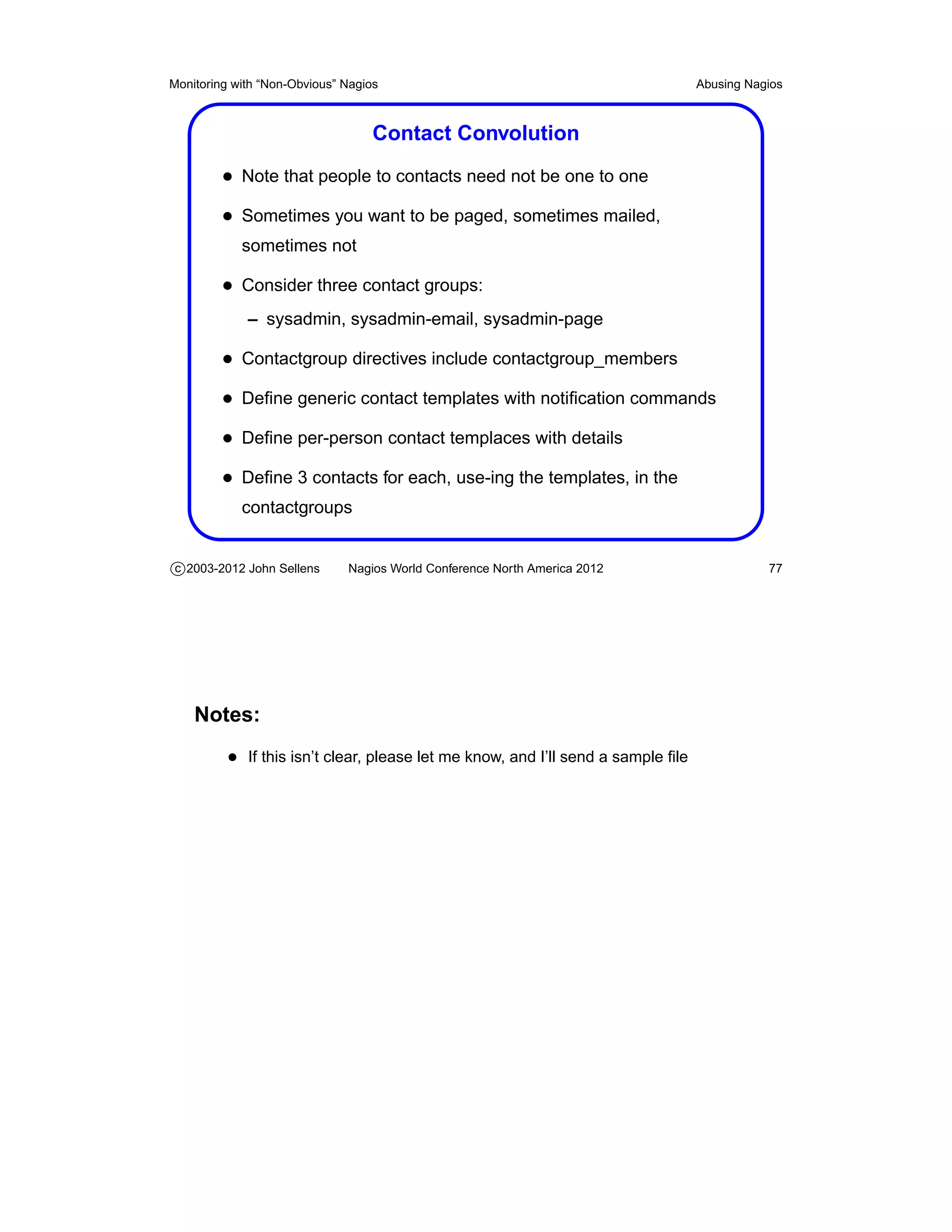 Monitoring with “Non-Obvious” Nagios                                              Abusing Nagios



                                   Contact Convolution
         • Note that people to contacts need not be one to one
         • Sometimes you want to be paged, sometimes mailed,
            sometimes not

         • Consider three contact groups:
             – sysadmin, sysadmin-email, sysadmin-page

         • Contactgroup directives include contactgroup_members
         • Deﬁne generic contact templates with notiﬁcation commands
         • Deﬁne per-person contact templaces with details
         • Deﬁne 3 contacts for each, use-ing the templates, in the
            contactgroups


c 2003-2012 John Sellens      Nagios World Conference North America 2012                     77




    Notes:
          • If this isn’t clear, please let me know, and I’ll send a sample ﬁle
 
