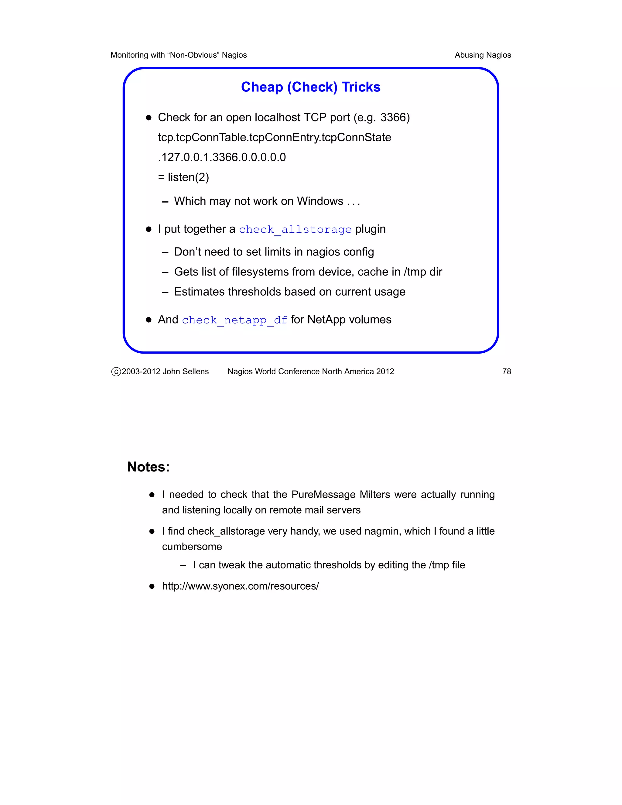 Monitoring with “Non-Obvious” Nagios                                         Abusing Nagios



                                  Cheap (Check) Tricks

         • Check for an open localhost TCP port (e.g. 3366)
            tcp.tcpConnTable.tcpConnEntry.tcpConnState
            .127.0.0.1.3366.0.0.0.0.0
            = listen(2)

             – Which may not work on Windows . . .

         • I put together a check_allstorage plugin
             – Don’t need to set limits in nagios conﬁg
             – Gets list of ﬁlesystems from device, cache in /tmp dir
             – Estimates thresholds based on current usage

         • And check_netapp_df for NetApp volumes


c 2003-2012 John Sellens      Nagios World Conference North America 2012                78




    Notes:
          • I needed to check that the PureMessage Milters were actually running
             and listening locally on remote mail servers

          • I ﬁnd check_allstorage very handy, we used nagmin, which I found a little
             cumbersome
                  – I can tweak the automatic thresholds by editing the /tmp ﬁle

          • http://www.syonex.com/resources/
 