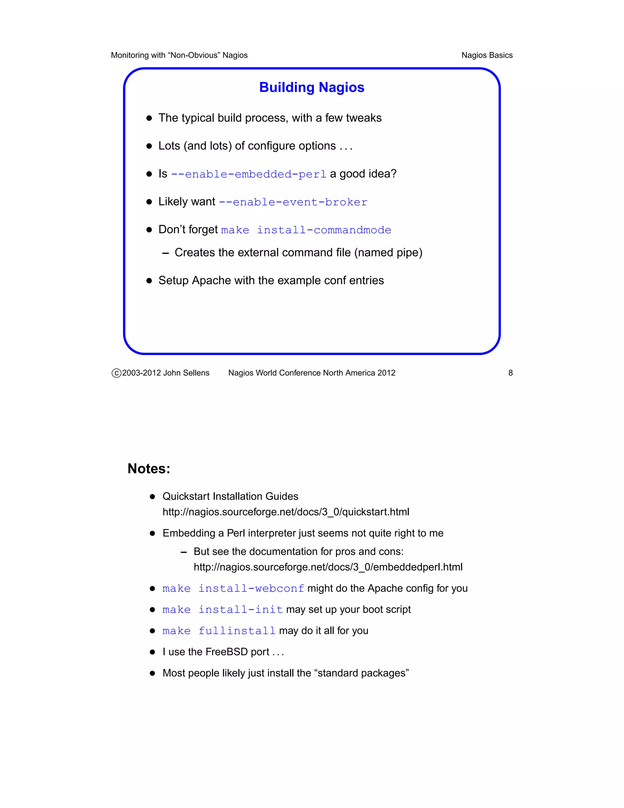 Monitoring with “Non-Obvious” Nagios                                        Nagios Basics



                                       Building Nagios

         • The typical build process, with a few tweaks
         • Lots (and lots) of conﬁgure options . . .
         • Is --enable-embedded-perl a good idea?
         • Likely want --enable-event-broker
         • Don’t forget make install-commandmode
             – Creates the external command ﬁle (named pipe)

         • Setup Apache with the example conf entries




c 2003-2012 John Sellens      Nagios World Conference North America 2012               8




    Notes:
          • Quickstart Installation Guides
             http://nagios.sourceforge.net/docs/3_0/quickstart.html

          • Embedding a Perl interpreter just seems not quite right to me
                  – But see the documentation for pros and cons:
                    http://nagios.sourceforge.net/docs/3_0/embeddedperl.html

          • make install-webconf might do the Apache conﬁg for you
          • make install-init may set up your boot script
          • make fullinstall may do it all for you
          • I use the FreeBSD port . . .
          • Most people likely just install the “standard packages”
 