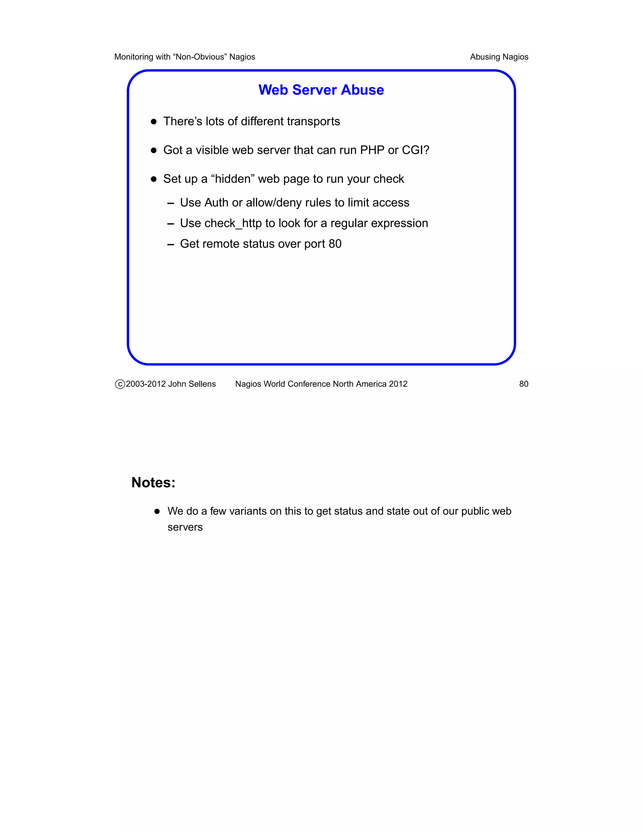 Monitoring with “Non-Obvious” Nagios                                         Abusing Nagios



                                       Web Server Abuse

         • There’s lots of different transports
         • Got a visible web server that can run PHP or CGI?
         • Set up a “hidden” web page to run your check
             – Use Auth or allow/deny rules to limit access
             – Use check_http to look for a regular expression
             – Get remote status over port 80




c 2003-2012 John Sellens      Nagios World Conference North America 2012                 80




    Notes:
          • We do a few variants on this to get status and state out of our public web
             servers
 