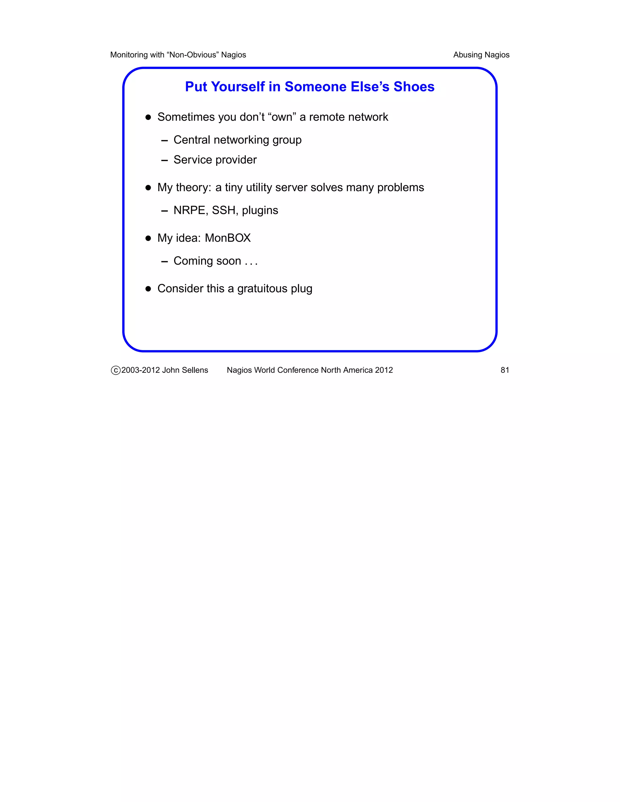Monitoring with “Non-Obvious” Nagios                                       Abusing Nagios



                   Put Yourself in Someone Else’s Shoes

         • Sometimes you don’t “own” a remote network
             – Central networking group
             – Service provider

         • My theory: a tiny utility server solves many problems
             – NRPE, SSH, plugins

         • My idea: MonBOX
             – Coming soon . . .

         • Consider this a gratuitous plug




c 2003-2012 John Sellens      Nagios World Conference North America 2012              81
 