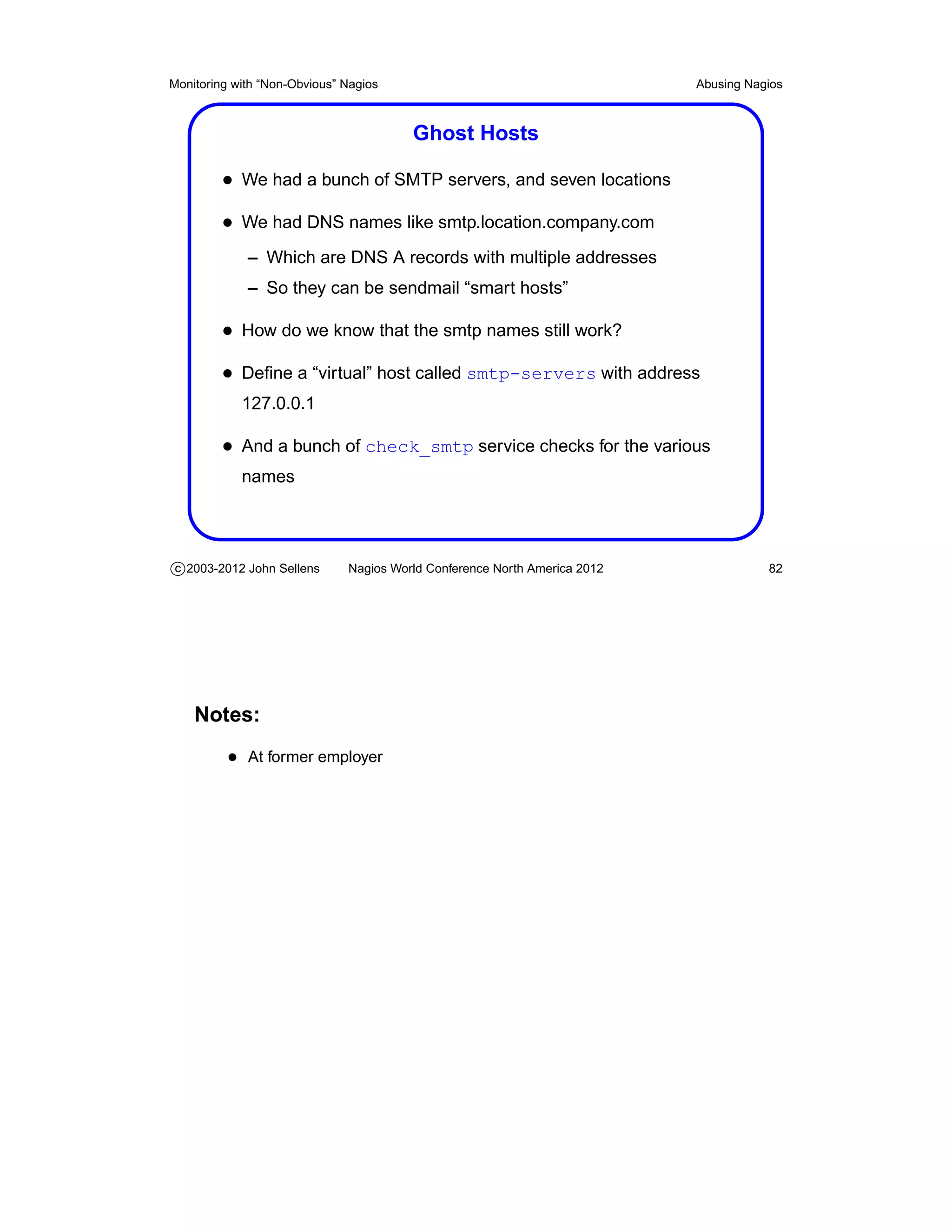 Monitoring with “Non-Obvious” Nagios                                       Abusing Nagios



                                        Ghost Hosts

         • We had a bunch of SMTP servers, and seven locations
         • We had DNS names like smtp.location.company.com
             – Which are DNS A records with multiple addresses
             – So they can be sendmail “smart hosts”

         • How do we know that the smtp names still work?
         • Deﬁne a “virtual” host called smtp-servers with address
            127.0.0.1

         • And a bunch of check_smtp service checks for the various
            names




c 2003-2012 John Sellens      Nagios World Conference North America 2012              82




    Notes:
          • At former employer
 