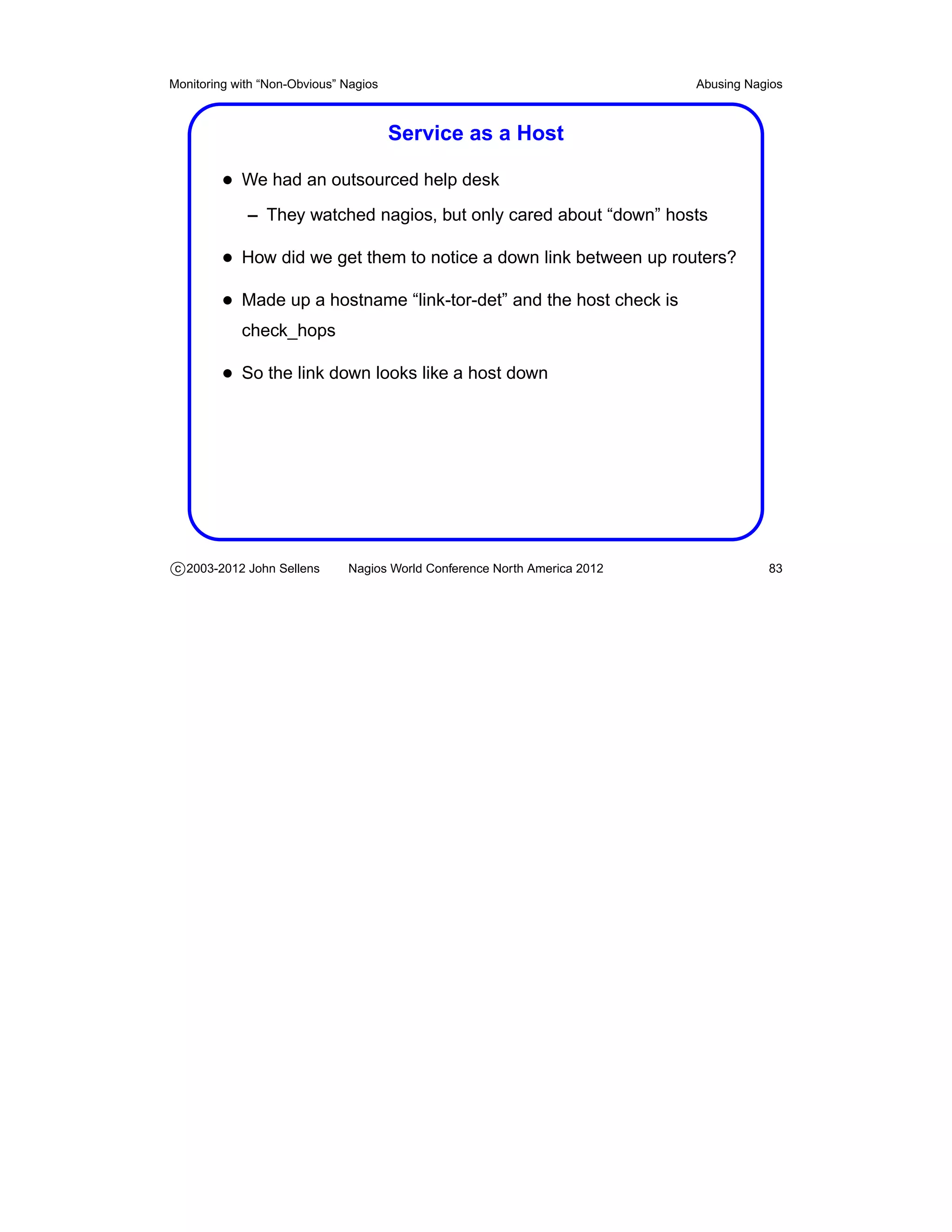 Monitoring with “Non-Obvious” Nagios                                       Abusing Nagios



                                       Service as a Host

         • We had an outsourced help desk
             – They watched nagios, but only cared about “down” hosts

         • How did we get them to notice a down link between up routers?
         • Made up a hostname “link-tor-det” and the host check is
            check_hops

         • So the link down looks like a host down




c 2003-2012 John Sellens      Nagios World Conference North America 2012              83
 