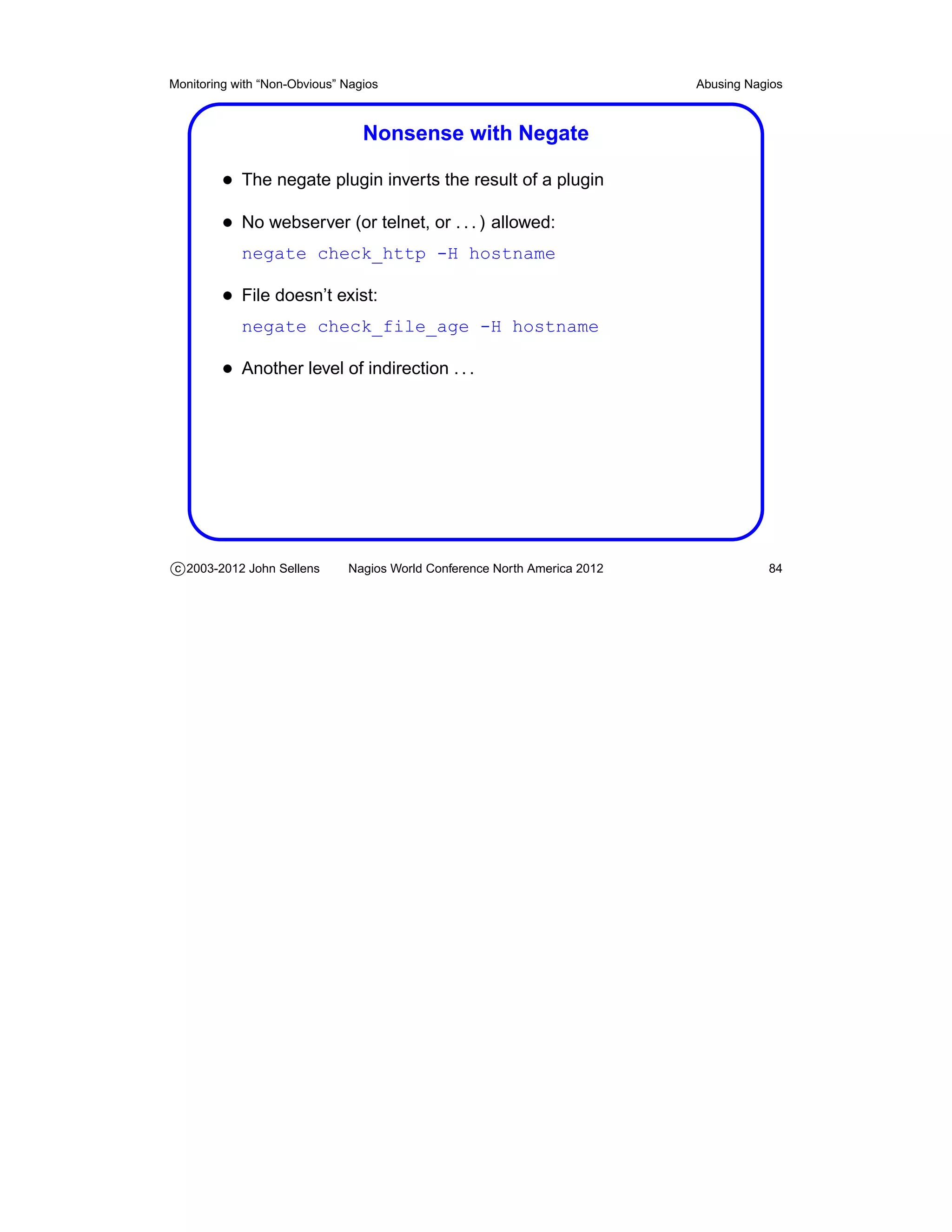 Monitoring with “Non-Obvious” Nagios                                       Abusing Nagios



                                 Nonsense with Negate

         • The negate plugin inverts the result of a plugin
         • No webserver (or telnet, or . . . ) allowed:
            negate check_http -H hostname

         • File doesn’t exist:
            negate check_file_age -H hostname

         • Another level of indirection . . .




c 2003-2012 John Sellens      Nagios World Conference North America 2012              84
 
