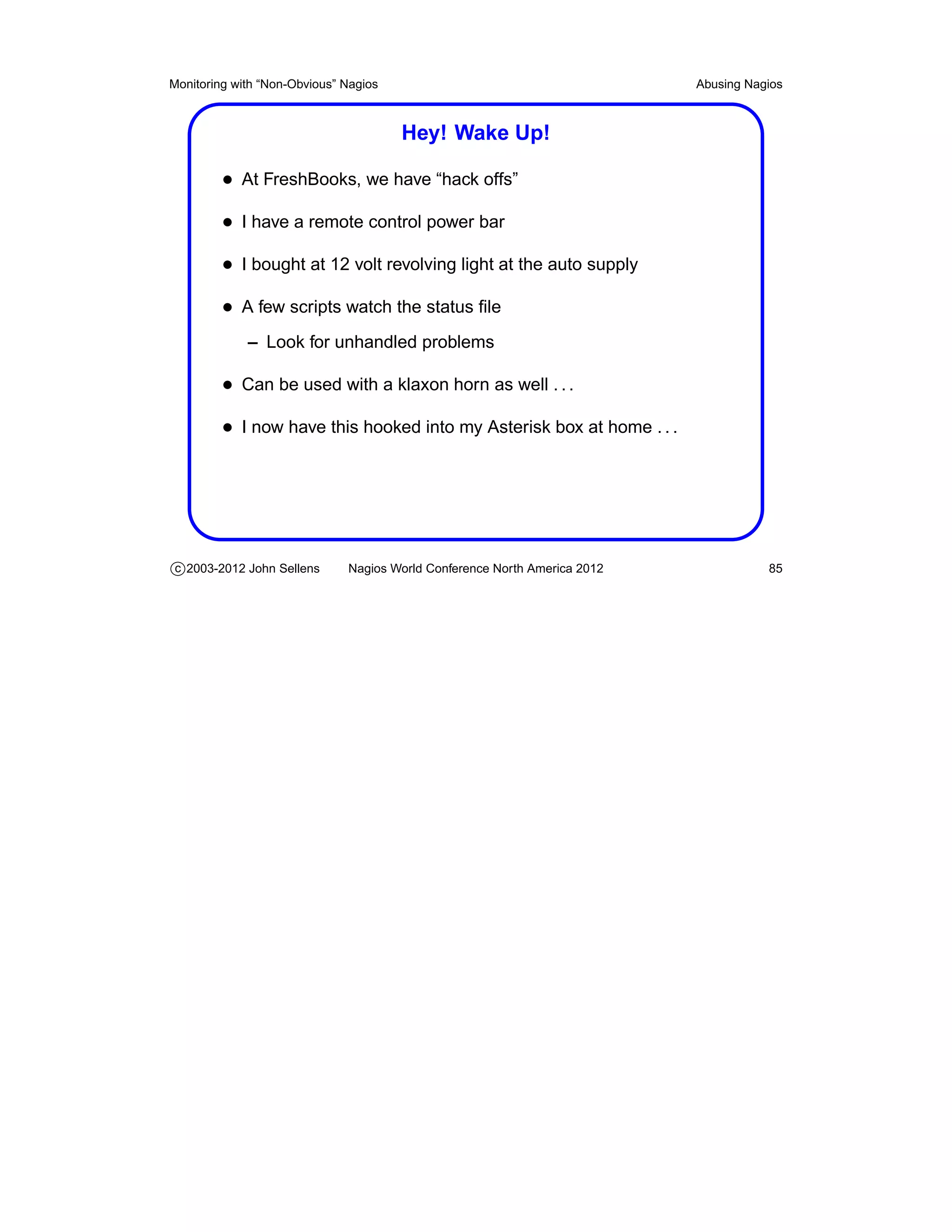 Monitoring with “Non-Obvious” Nagios                                       Abusing Nagios



                                       Hey! Wake Up!

         • At FreshBooks, we have “hack offs”
         • I have a remote control power bar
         • I bought at 12 volt revolving light at the auto supply
         • A few scripts watch the status ﬁle
             – Look for unhandled problems

         • Can be used with a klaxon horn as well . . .
         • I now have this hooked into my Asterisk box at home . . .




c 2003-2012 John Sellens      Nagios World Conference North America 2012              85
 