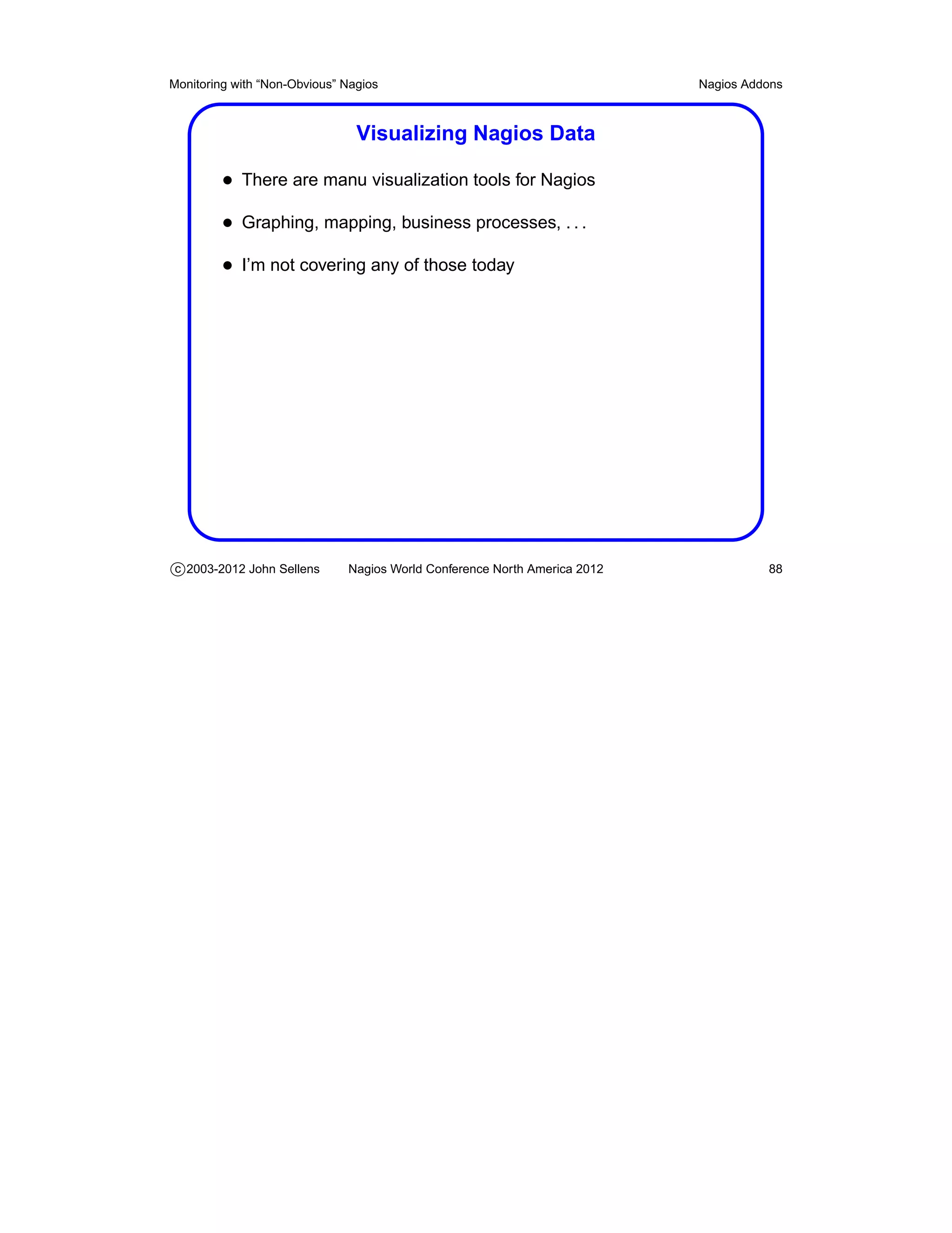 Monitoring with “Non-Obvious” Nagios                                       Nagios Addons



                                Visualizing Nagios Data

         • There are manu visualization tools for Nagios
         • Graphing, mapping, business processes, . . .
         • I’m not covering any of those today




c 2003-2012 John Sellens      Nagios World Conference North America 2012             88
 