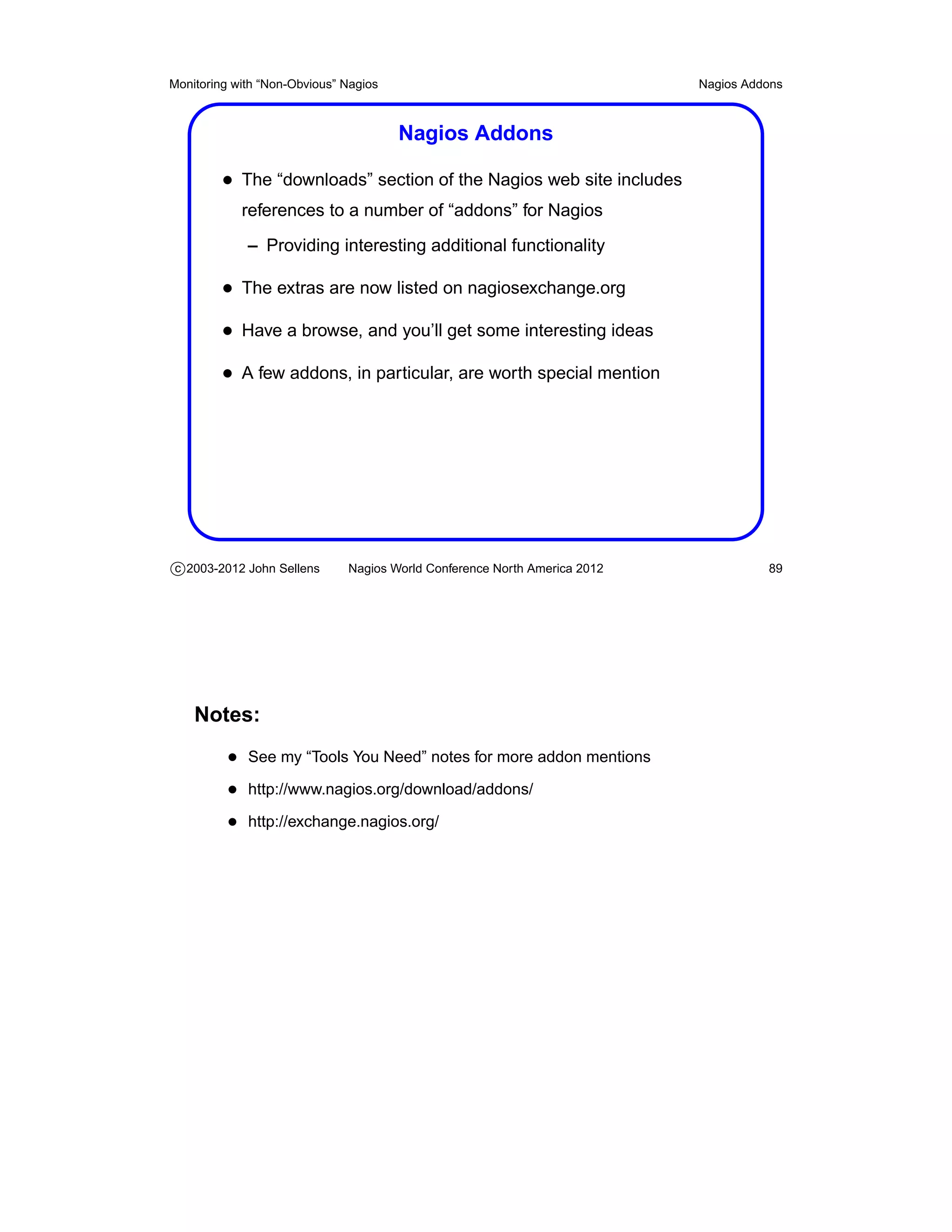 Monitoring with “Non-Obvious” Nagios                                       Nagios Addons



                                       Nagios Addons

         • The “downloads” section of the Nagios web site includes
            references to a number of “addons” for Nagios
             – Providing interesting additional functionality

         • The extras are now listed on nagiosexchange.org
         • Have a browse, and you’ll get some interesting ideas
         • A few addons, in particular, are worth special mention




c 2003-2012 John Sellens      Nagios World Conference North America 2012             89




    Notes:
          • See my “Tools You Need” notes for more addon mentions
          • http://www.nagios.org/download/addons/
          • http://exchange.nagios.org/
 