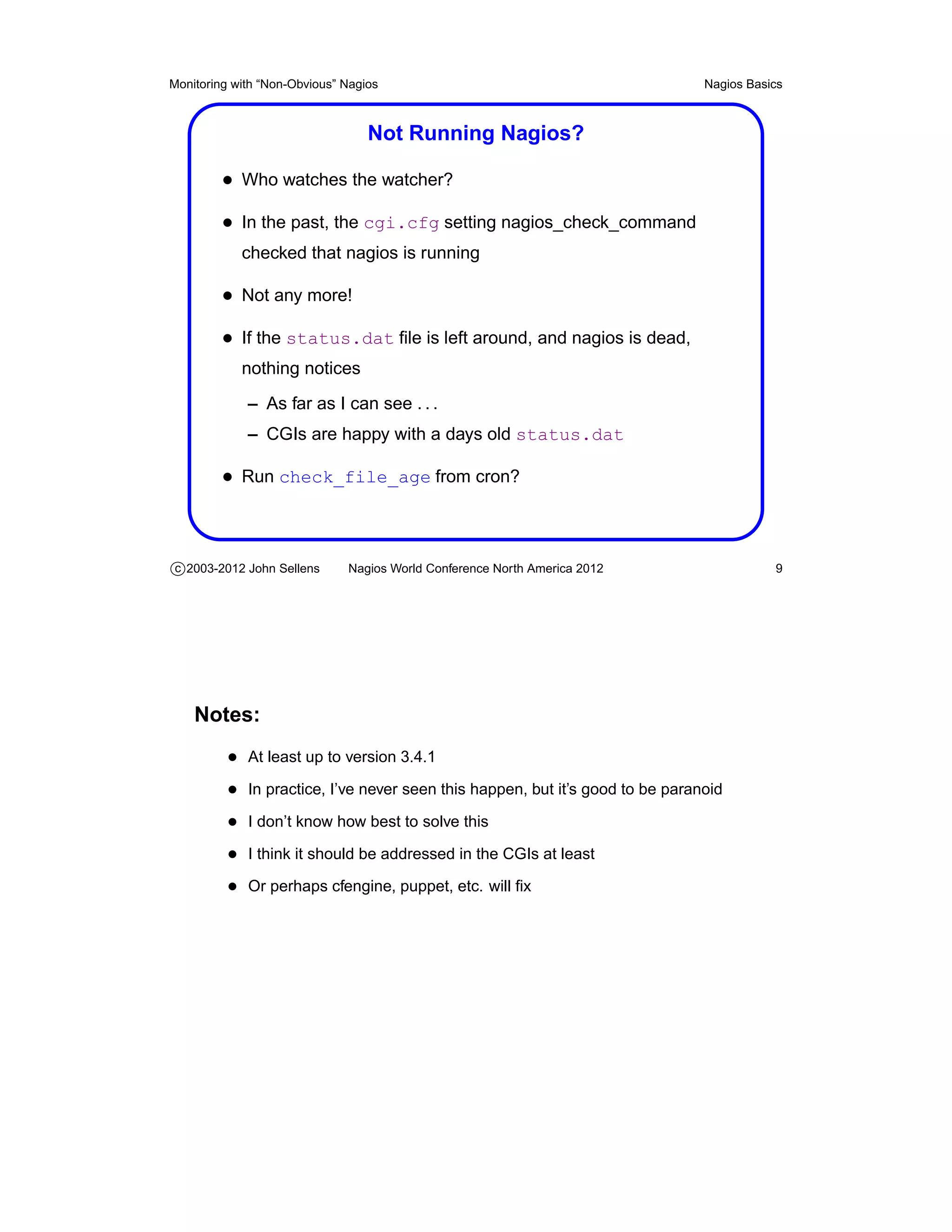 Monitoring with “Non-Obvious” Nagios                                           Nagios Basics



                                  Not Running Nagios?

         • Who watches the watcher?
         • In the past, the cgi.cfg setting nagios_check_command
            checked that nagios is running

         • Not any more!
         • If the status.dat ﬁle is left around, and nagios is dead,
            nothing notices
             – As far as I can see . . .
             – CGIs are happy with a days old status.dat

         • Run check_file_age from cron?



c 2003-2012 John Sellens      Nagios World Conference North America 2012                  9




    Notes:
          • At least up to version 3.4.1
          • In practice, I’ve never seen this happen, but it’s good to be paranoid
          • I don’t know how best to solve this
          • I think it should be addressed in the CGIs at least
          • Or perhaps cfengine, puppet, etc. will ﬁx
 