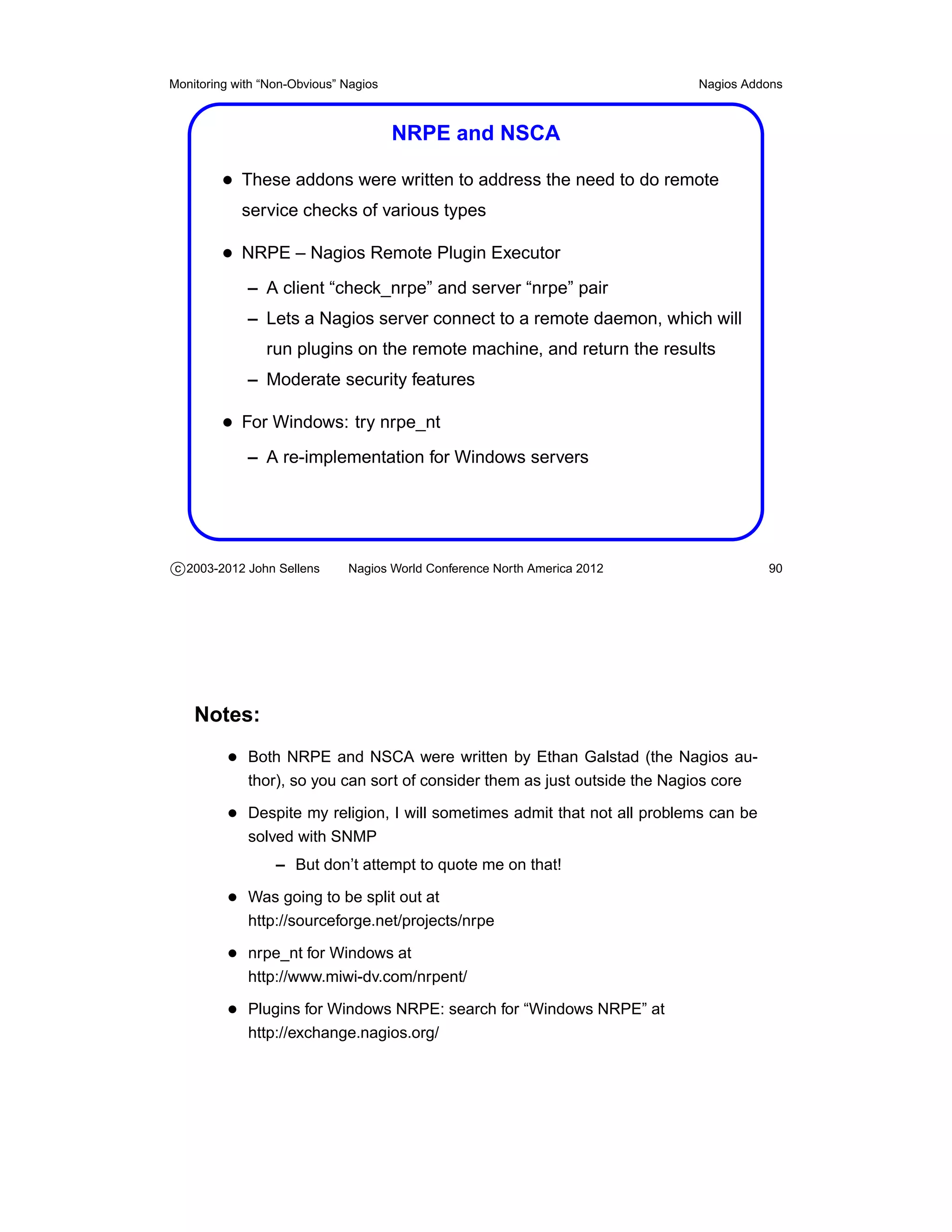 Monitoring with “Non-Obvious” Nagios                                         Nagios Addons



                                       NRPE and NSCA

         • These addons were written to address the need to do remote
            service checks of various types

         • NRPE – Nagios Remote Plugin Executor
             – A client “check_nrpe” and server “nrpe” pair
             – Lets a Nagios server connect to a remote daemon, which will
                run plugins on the remote machine, and return the results
             – Moderate security features

         • For Windows: try nrpe_nt
             – A re-implementation for Windows servers




c 2003-2012 John Sellens      Nagios World Conference North America 2012               90




    Notes:
          • Both NRPE and NSCA were written by Ethan Galstad (the Nagios au-
             thor), so you can sort of consider them as just outside the Nagios core

          • Despite my religion, I will sometimes admit that not all problems can be
             solved with SNMP
                  – But don’t attempt to quote me on that!

          • Was going to be split out at
             http://sourceforge.net/projects/nrpe

          • nrpe_nt for Windows at
             http://www.miwi-dv.com/nrpent/

          • Plugins for Windows NRPE: search for “Windows NRPE” at
             http://exchange.nagios.org/
 