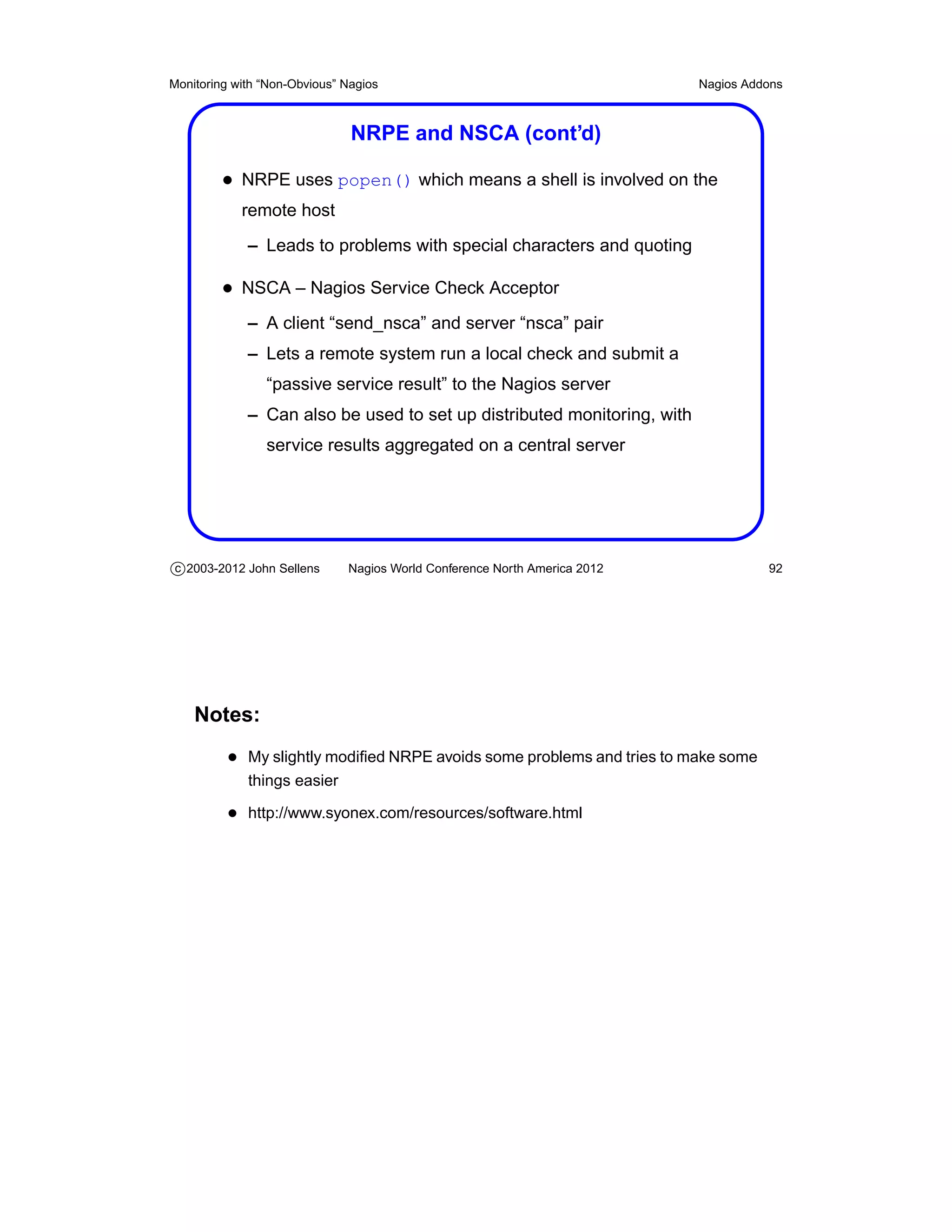 Monitoring with “Non-Obvious” Nagios                                       Nagios Addons



                               NRPE and NSCA (cont’d)

         • NRPE uses popen() which means a shell is involved on the
            remote host
             – Leads to problems with special characters and quoting

         • NSCA – Nagios Service Check Acceptor
             – A client “send_nsca” and server “nsca” pair
             – Lets a remote system run a local check and submit a
                “passive service result” to the Nagios server
             – Can also be used to set up distributed monitoring, with
                service results aggregated on a central server




c 2003-2012 John Sellens      Nagios World Conference North America 2012             92




    Notes:
          • My slightly modiﬁed NRPE avoids some problems and tries to make some
             things easier

          • http://www.syonex.com/resources/software.html
 