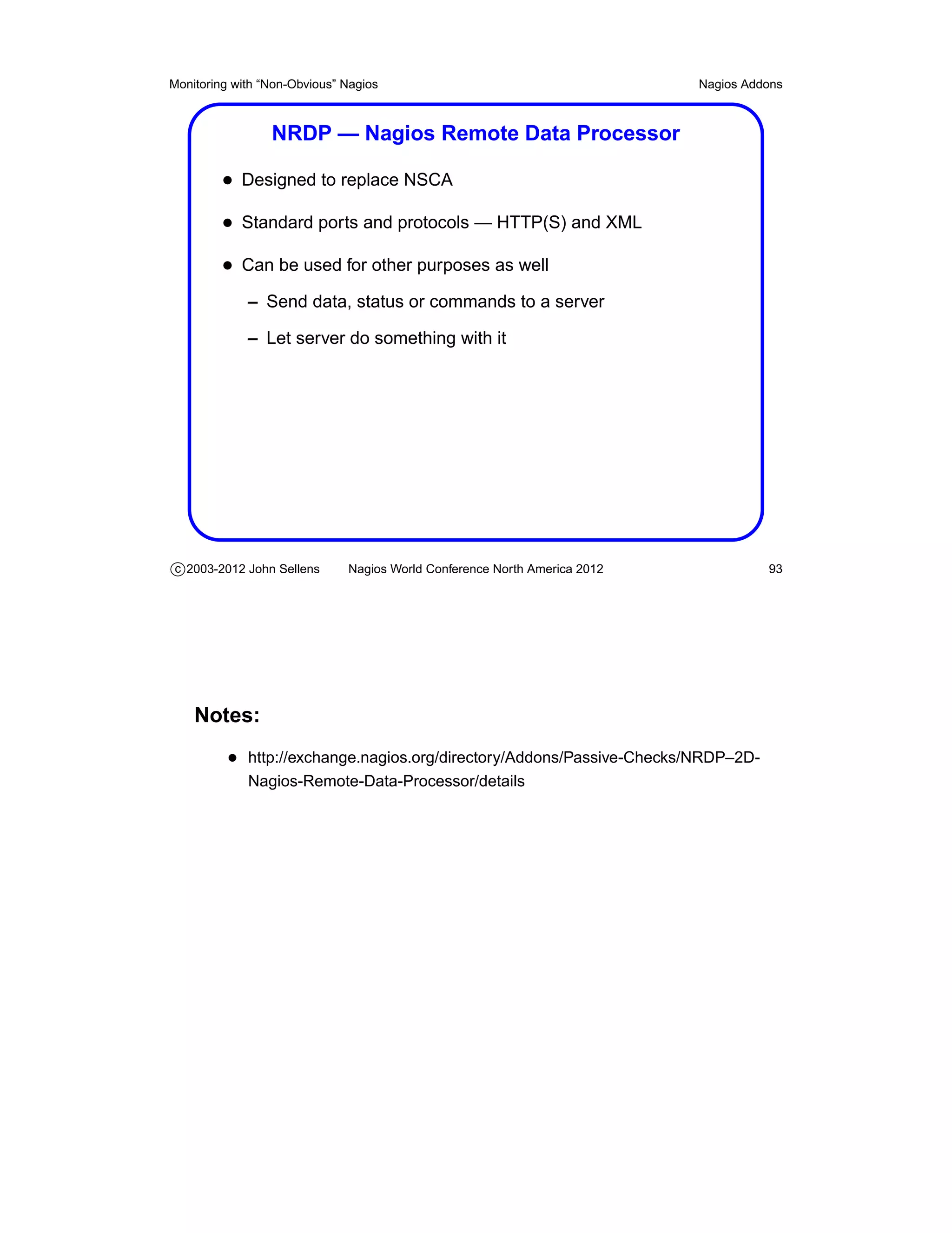 Monitoring with “Non-Obvious” Nagios                                       Nagios Addons



                 NRDP — Nagios Remote Data Processor

         • Designed to replace NSCA
         • Standard ports and protocols — HTTP(S) and XML
         • Can be used for other purposes as well
             – Send data, status or commands to a server

             – Let server do something with it




c 2003-2012 John Sellens      Nagios World Conference North America 2012             93




    Notes:
          • http://exchange.nagios.org/directory/Addons/Passive-Checks/NRDP–2D-
             Nagios-Remote-Data-Processor/details
 