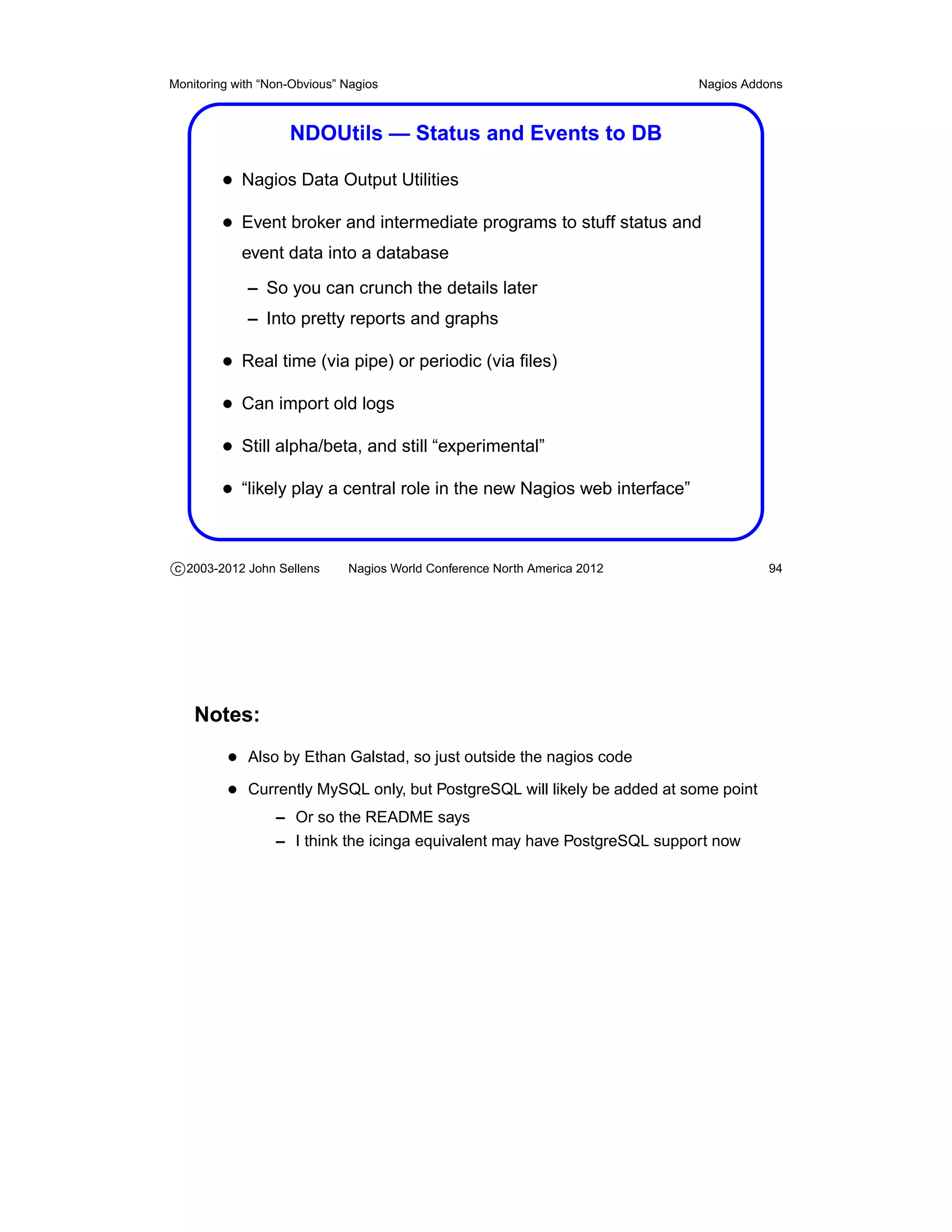 Monitoring with “Non-Obvious” Nagios                                       Nagios Addons



                    NDOUtils — Status and Events to DB

         • Nagios Data Output Utilities
         • Event broker and intermediate programs to stuff status and
            event data into a database
             – So you can crunch the details later
             – Into pretty reports and graphs

         • Real time (via pipe) or periodic (via ﬁles)
         • Can import old logs
         • Still alpha/beta, and still “experimental”
         • “likely play a central role in the new Nagios web interface”


c 2003-2012 John Sellens      Nagios World Conference North America 2012              94




    Notes:
          • Also by Ethan Galstad, so just outside the nagios code
          • Currently MySQL only, but PostgreSQL will likely be added at some point
                  – Or so the README says
                  – I think the icinga equivalent may have PostgreSQL support now
 