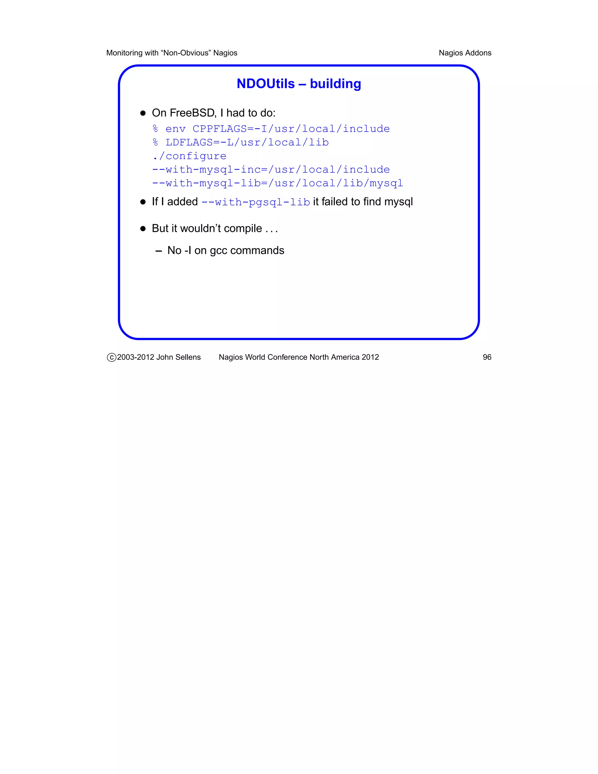 Monitoring with “Non-Obvious” Nagios                                       Nagios Addons



                                   NDOUtils – building

         • On FreeBSD, I had to do:
            % env CPPFLAGS=-I/usr/local/include
            % LDFLAGS=-L/usr/local/lib
            ./configure
            --with-mysql-inc=/usr/local/include
            --with-mysql-lib=/usr/local/lib/mysql
         • If I added --with-pgsql-lib it failed to ﬁnd mysql
         • But it wouldn’t compile . . .
             – No -I on gcc commands




c 2003-2012 John Sellens      Nagios World Conference North America 2012             96
 