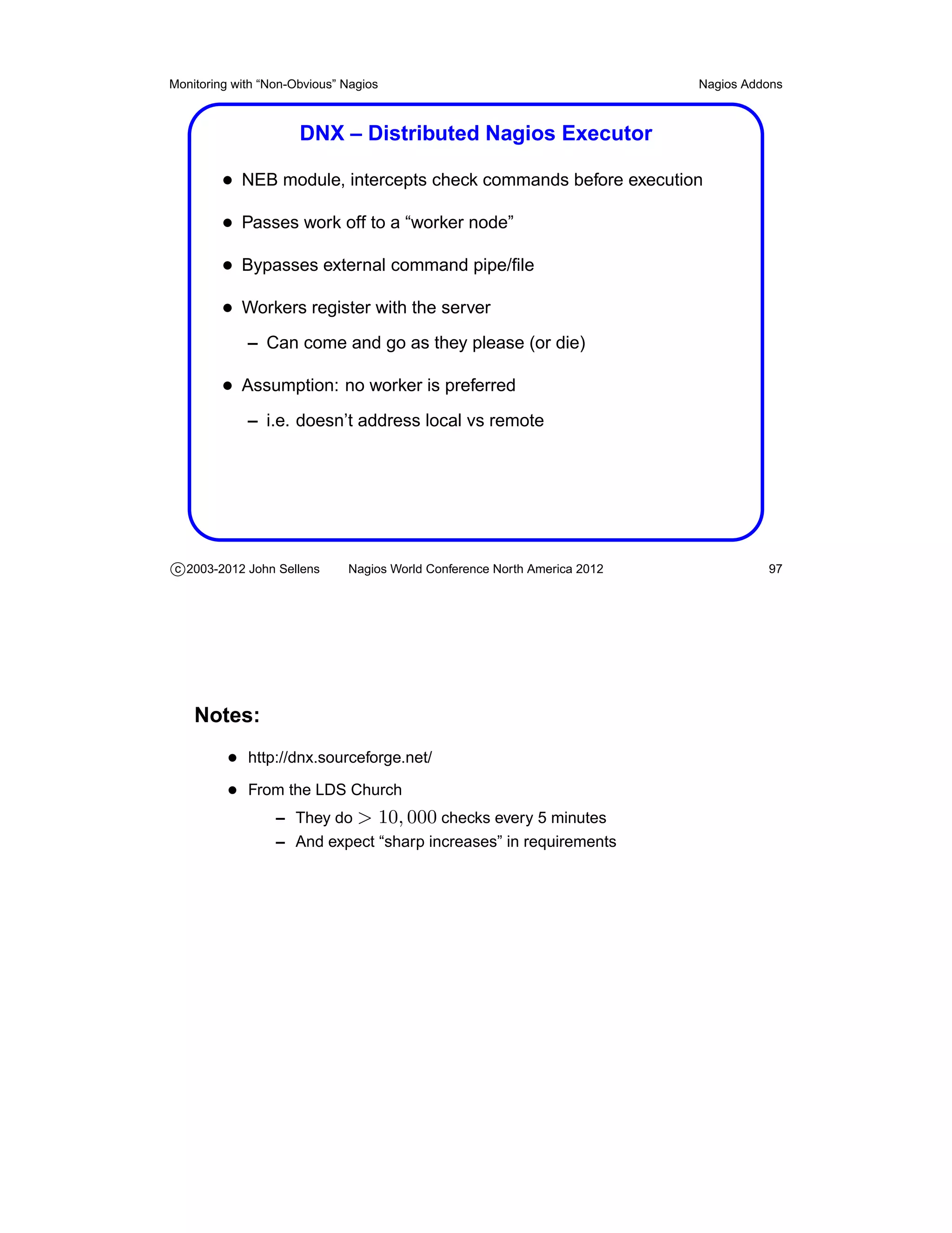Monitoring with “Non-Obvious” Nagios                                       Nagios Addons



                      DNX – Distributed Nagios Executor

         • NEB module, intercepts check commands before execution
         • Passes work off to a “worker node”
         • Bypasses external command pipe/ﬁle
         • Workers register with the server
             – Can come and go as they please (or die)

         • Assumption: no worker is preferred
             – i.e. doesn’t address local vs remote




c 2003-2012 John Sellens      Nagios World Conference North America 2012             97




    Notes:
          • http://dnx.sourceforge.net/
          • From the LDS Church
               – They do > 10, 000 checks every 5 minutes
                  – And expect “sharp increases” in requirements
 