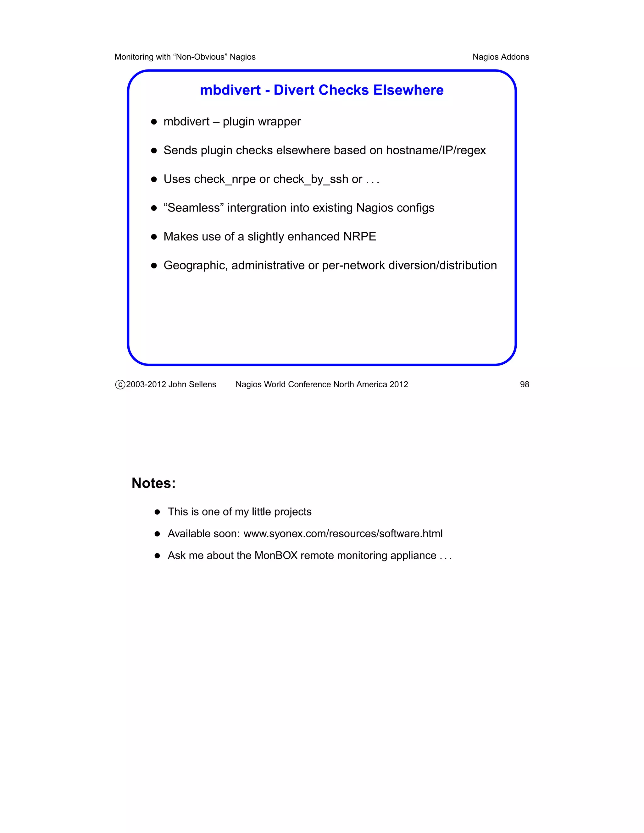 Monitoring with “Non-Obvious” Nagios                                       Nagios Addons



                     mbdivert - Divert Checks Elsewhere

         • mbdivert – plugin wrapper
         • Sends plugin checks elsewhere based on hostname/IP/regex
         • Uses check_nrpe or check_by_ssh or . . .
         • “Seamless” intergration into existing Nagios conﬁgs
         • Makes use of a slightly enhanced NRPE
         • Geographic, administrative or per-network diversion/distribution




c 2003-2012 John Sellens      Nagios World Conference North America 2012             98




    Notes:
          • This is one of my little projects
          • Available soon: www.syonex.com/resources/software.html
          • Ask me about the MonBOX remote monitoring appliance . . .
 