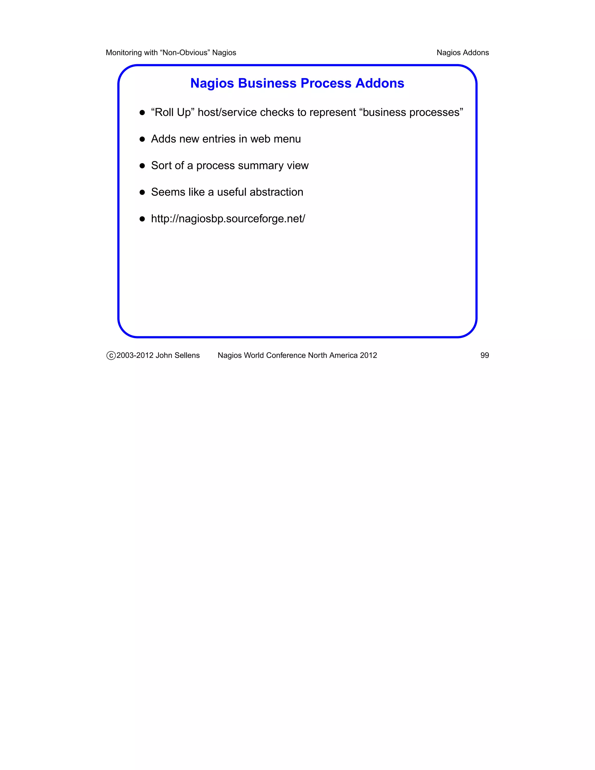 Monitoring with “Non-Obvious” Nagios                                       Nagios Addons



                       Nagios Business Process Addons

         • “Roll Up” host/service checks to represent “business processes”
         • Adds new entries in web menu
         • Sort of a process summary view
         • Seems like a useful abstraction
         • http://nagiosbp.sourceforge.net/




c 2003-2012 John Sellens      Nagios World Conference North America 2012             99
 