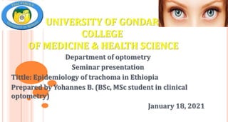 UNIVERSITY OF GONDAR
COLLEGE
OF MEDICINE & HEALTH SCIENCE
Department of optometry
Seminar presentation
Tittle: Epidemiology of trachoma in Ethiopia
Prepared by Yohannes B. (BSc, MSc student in clinical
optometry)
January 18, 2021
 
