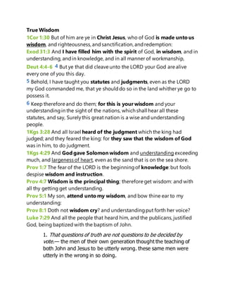 True Wisdom
1Cor 1:30 But of him are ye in Christ Jesus, who of God is made unto us
wisdom, and righteousness, andsanctification, andredemption:
Exod 31:3 And I have filled him with the spirit of God, in wisdom, and in
understanding, andin knowledge, and in all manner of workmanship,
Deut 4:4-6 4 But ye that did cleave unto the LORD your God are alive
every one of you this day.
5 Behold, I have taught you statutes and judgments, even as the LORD
my God commanded me, that ye shoulddo so in the land whither ye go to
possess it.
6 Keep therefore and do them; for this is your wisdom and your
understandingin the sight of the nations, which shall hear all these
statutes, and say, Surelythis great nation is a wise and understanding
people.
1Kgs 3:28 And all Israel heard of the judgment which the king had
judged; and they feared the king: for they saw that the wisdom of God
was in him, to do judgment.
1Kgs 4:29 And God gave Solomon wisdom and understanding exceeding
much, and largeness of heart, even as the sand that is on the sea shore.
Prov 1:7 The fear of the LORD is the beginningof knowledge: but fools
despise wisdom and instruction.
Prov 4:7 Wisdom is the principal thing; therefore get wisdom: and with
all thy getting get understanding.
Prov 5:1 My son, attend unto my wisdom, and bow thine ear to my
understanding:
Prov 8:1 Doth not wisdom cry? and understandingput forth her voice?
Luke 7:29 And all the people that heard him, and the publicans, justified
God, being baptized with the baptism of John.
1. That questions of truth are not questions to be decided by
vote.— the men of their own generation thought the teaching of
both John and Jesus to be utterly wrong. these same men were
utterly in the wrong in so doing.
 