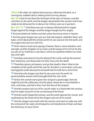 1Pet 5:8 Be sober, be vigilant; because your adversarythe devil, as a
roaringlion, walketh about, seeking whom he may devour:
Rev 12:4 And his tail drew the third part of the stars of heaven, and did
cast them to the earth: and the dragon stood before the woman which was
ready to be delivered, for to devour her childas soon as it was born.
Rev 12:7-17 7 And there was war in heaven: Michael and his angels
fought against the dragon; and the dragon fought and his angels,
8 And prevailednot; neither was their place found any more in heaven.
9 And the great dragon was cast out, that old serpent, calledthe Devil, and
Satan, which deceiveth the whole world: he was cast out into the earth, and
his angels were cast out with him.
10 And I heard a loud voice sayingin heaven, Now is come salvation, and
strength, and the kingdom of our God, and the power of his Christ: for the
accuser of our brethren is cast down, which accusedthem before our God
day and night.
11 And they overcame him by the blood of the Lamb, and by the word of
their testimony; and they loved not their lives unto the death.
12 Therefore rejoice, ye heavens, and ye that dwell in them. Woe to the
inhabiters of the earth and of the sea! for the devil is come down unto you,
havinggreat wrath, because he knoweth that he hath but a short time.
13 And when the dragon saw that he was cast unto the earth, he
persecutedthe woman which brought forth the man child.
14 And to the woman were given two wings of a great eagle, that she
might fly into the wilderness, into her place, where she is nourishedfor a
time, and times, and half a time, from the face of the serpent.
15 And the serpent cast out of his mouth water as a flood after the woman,
that he might cause her to be carriedawayof the flood.
16 And the earth helped the woman, and the earth opened her mouth, and
swallowedup the flood which the dragon cast out of his mouth.
17 And the dragon was wroth with the woman, and went to make war with
the remnantof her seed, which keep the commandments of God, and have
the testimony of Jesus Christ.
 