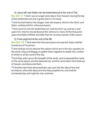 4) Jesus will cast Satan into the bottomlesspit at the end of Trib.
Rev 20:1-3 1 And I saw an angel come down from heaven, having the key
of the bottomless pit and a great chain in his hand.
2 And he laid hold on the dragon, that old serpent, which is the Devil, and
Satan, and bound him a thousand years,
3 And cast him into the bottomless pit, and shut him up, and set a seal
upon him, that he shoulddeceive the nations no more, till the thousand
years shouldbe fulfilled: and after that he must be loosed a little season.
5) Final judgment at the end of the Mil.
Rev 20:7-10 7 And when the thousand years are expired, Satan shall be
loosed out of his prison,
8 And shall go out to deceive the nations which are in the four quarters of
the earth, Gog and Magog, to gather them together to battle: the number
of whom is as the sand of the sea.
9 And they went up on the breadth of the earth, and compassed the camp
of the saints about, and the beloved city: and fire came down from God out
of heaven, and devoured them.
10 And the devil that deceivedthem was cast into the lake of fire and
brimstone, where the beast and the false prophet are, and shall be
tormented day and night for ever and ever.
 