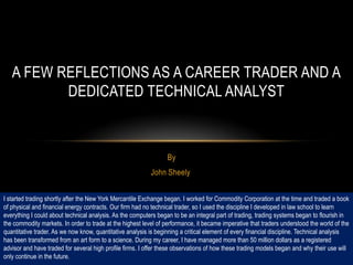 A FEW REFLECTIONS AS A CAREER TRADER AND A
          DEDICATED TECHNICAL ANALYST



                                                                  By
                                                           John Sheely


I started trading shortly after the New York Mercantile Exchange began. I worked for Commodity Corporation at the time and traded a book
of physical and financial energy contracts. Our firm had no technical trader, so I used the discipline I developed in law school to learn
everything I could about technical analysis. As the computers began to be an integral part of trading, trading systems began to flourish in
the commodity markets. In order to trade at the highest level of performance, it became imperative that traders understood the world of the
quantitative trader. As we now know, quantitative analysis is beginning a critical element of every financial discipline. Technical analysis
has been transformed from an art form to a science. During my career, I have managed more than 50 million dollars as a registered
advisor and have traded for several high profile firms. I offer these observations of how these trading models began and why their use will
only continue in the future.
 