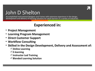 John D Shelton Accomplished Instructional Designer and Trainer with extensive experience in the design, development and delivery of learning solutions for adult learners in a variety of industries. ,[object Object],[object Object],[object Object],[object Object],[object Object],[object Object],[object Object],[object Object],[object Object],Experienced in: 