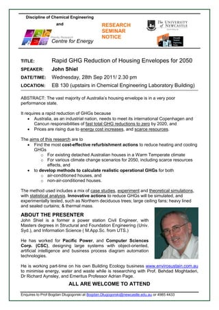 Discipline of Chemical Engineering
                    and                      RESEARCH
                                             SEMINAR
                Priority Research            NOTICE
  
  
   
                 Centre for Energy


TITLE:           Rapid GHG Reduction of Housing Envelopes for 2050
SPEAKER:         John Shiel
DATE/TIME:       Wednesday, 28th Sep 2011/ 2.30 pm
LOCATION:        EB 130 (upstairs in Chemical Engineering Laboratory Building)

ABSTRACT: The vast majority of Australia’s housing envelope is in a very poor
performance state.

It requires a rapid reduction of GHGs because
      Australia, as an industrial nation, needs to meet its international Copenhagen and
        Cancun responsibilities of fast total GHG reductions to zero by 2020, and
      Prices are rising due to energy cost increases, and scarce resources.

The aims of this research are to
    Find the most cost-effective refurbishment actions to reduce heating and cooling
      GHGs
         o For existing detached Australian houses in a Warm Temperate climate
         o For various climate change scenarios for 2050, including scarce resources
             effects, and
    to develop methods to calculate realistic operational GHGs for both
         o air-conditioned houses, and
         o non-air-conditioned houses.

The method used includes a mix of case studies, experiment and theoretical simulations,
with statistical analysis. Innovative actions to reduce GHGs will be simulated, and
experimentally tested, such as Northern deciduous trees; large ceiling fans; heavy lined
and sealed curtains; & thermal mass.

ABOUT THE PRESENTER
John Shiel is a former a power station Civil Engineer, with
Masters degrees in Structural and Foundation Engineering (Univ.
Syd.), and Information Science ( M.App.Sc. from UTS.)

He has worked for Pacific Power, and Computer Sciences
Corp. (CSC), designing large systems with object-oriented,
artificial intelligence and business process diagram automation
technologies.

He is working part-time on his own Building Ecology business www.envirosustain.com.au
to minimise energy, water and waste while is researching with Prof. Behdad Moghtaderi,
Dr Richard Aynsley, and Emeritus Professor Adrian Page.
                             ALL ARE WELCOME TO ATTEND
Enquires to Prof Bogdan Dlugogorski at Bogdan.Dlugogorski@newcastle.edu.au or 4985 4433
 