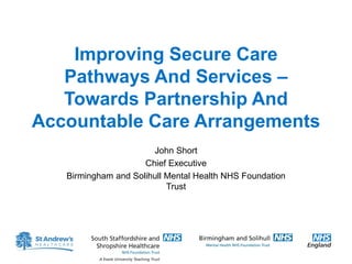 Improving Secure Care
Pathways And Services –
Towards Partnership And
Accountable Care Arrangements
John Short
Chief Executive
Birmingham and Solihull Mental Health NHS Foundation
Trust
 
