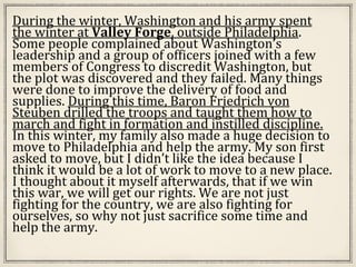 During the winter, Washington and his army spent
the winter at Valley Forge, outside Philadelphia.
Some people complained about Washington’s
leadership and a group of officers joined with a few
members of Congress to discredit Washington, but
the plot was discovered and they failed. Many things
were done to improve the delivery of food and
supplies. During this time, Baron Friedrich von
Steuben drilled the troops and taught them how to
march and fight in formation and instilled discipline.
In this winter, my family also made a huge decision to
move to Philadelphia and help the army. My son first
asked to move, but I didn’t like the idea because I
think it would be a lot of work to move to a new place.
I thought about it myself afterwards, that if we win
this war, we will get our rights. We are not just
fighting for the country, we are also fighting for
ourselves, so why not just sacrifice some time and
help the army.
 