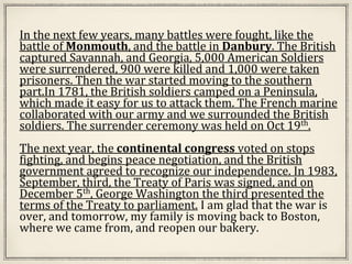 In the next few years, many battles were fought, like the
battle of Monmouth, and the battle in Danbury. The British
captured Savannah, and Georgia, 5,000 American Soldiers
were surrendered, 900 were killed and 1,000 were taken
prisoners. Then the war started moving to the southern
part.In 1781, the British soldiers camped on a Peninsula,
which made it easy for us to attack them. The French marine
collaborated with our army and we surrounded the British
soldiers. The surrender ceremony was held on Oct 19th.
The next year, the continental congress voted on stops
fighting, and begins peace negotiation, and the British
government agreed to recognize our independence. In 1983,
September, third, the Treaty of Paris was signed, and on
December 5th, George Washington the third presented the
terms of the Treaty to parliament. I am glad that the war is
over, and tomorrow, my family is moving back to Boston,
where we came from, and reopen our bakery.
 