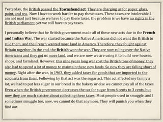 Yesterday, the British passed the Townshend act. They are charging us for paper, glass,
paint, and tea. Now I have to work harder to pay these taxes. These taxes are intolerable. I
am not mad just because we have to pay these taxes; the problem is we have no rights in the
British parliament, yet we still have to pay taxes.
I personally believe that he British government made all of these new acts due to the French
and Indian War. The war started because the Native Americans did not want the British to
rule them, and the French wanted more land in America. Therefore, they fought against
Britain together. In the end, the British won the war. They are now ruling over the Native
Americans and they got us more land, and we are now we are using it to build new houses,
shops, and farmland. However, this nine years long war cost the British tons of money, they
also had to spend a lot of money to maintain these new lands. So now they are falling short of
money. Right after the war, in 1963, they added taxes for goods that are imported to the
colonists from them. Following by that act was the sugar act. This act affected my family a
lot, we had to put less sugar in our bread in the bakery or else we cannot pay all of the taxes.
Even when the British government decreases the tax for sugar from 6 cents to 3 cents, but
now they are much stricter about collecting these taxes. Most people used to smuggle, and I
sometimes smuggle too, now, we cannot do that anymore. They will punish you when they
find out.
 