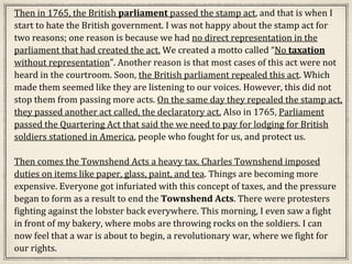 Then in 1765, the British parliament passed the stamp act, and that is when I
start to hate the British government. I was not happy about the stamp act for
two reasons; one reason is because we had no direct representation in the
parliament that had created the act. We created a motto called “No taxation
without representation”. Another reason is that most cases of this act were not
heard in the courtroom. Soon, the British parliament repealed this act. Which
made them seemed like they are listening to our voices. However, this did not
stop them from passing more acts. On the same day they repealed the stamp act,
they passed another act called, the declaratory act. Also in 1765, Parliament
passed the Quartering Act that said the we need to pay for lodging for British
soldiers stationed in America, people who fought for us, and protect us.
Then comes the Townshend Acts a heavy tax. Charles Townshend imposed
duties on items like paper, glass, paint, and tea. Things are becoming more
expensive. Everyone got infuriated with this concept of taxes, and the pressure
began to form as a result to end the Townshend Acts. There were protesters
fighting against the lobster back everywhere. This morning, I even saw a fight
in front of my bakery, where mobs are throwing rocks on the soldiers. I can
now feel that a war is about to begin, a revolutionary war, where we fight for
our rights.
 
