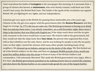 I just read about the battle of Lexington in the newspaper this morning. It is awesome how a
group of citizens also known as minutemen, who were barely trained, could beat one of the
world’s best army, the British Red Coats. This battle is the spark of the revolution war against
British. We are fighting for our rights, and our independence.
Colonists got very upset at the British for passing these intolerable acts a few years ago.
Citizens in the city got even angrier with the government after the Boston Massacre and they
began to revenge. In 1773, the tea act came out. The British government is forcing us to drink
their tea and pay them taxes. I can clearly remember, on a cold December night, there were 3
ships in the harbor that was filled with English tea. If the ships reach shore and the tea gets
sold, everyone in the town would have to pay taxes. We tried to talk to the government, but
they would not take the ships back, then Sam Adam, the person who organized this event,
told us that rebellion was the only choice, and he was looking for people to join the tea party.
Later on that night, I joined the mission with many other people including many of my
neighbors. We dressed up as Indians, and got on to the decks of the ships. We first kicked out
all of the British soldiers on the ship, and then we dumped 90,000 pounds of tea, worth one
point five million dollars into the ocean in front of many of the British Soldiers and
commanders. I felt extremely liberated. This made the British government very angry. After a
few days, the British government punished us by making stricter laws to control the colonies,
and shut down the Boston harbor so we cannot trade goods for one of the largest harbor.
 