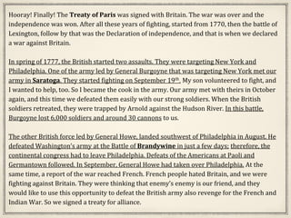 Hooray! Finally! The Treaty of Paris was signed with Britain. The war was over and the
independence was won. After all these years of fighting, started from 1770, then the battle of
Lexington, follow by that was the Declaration of independence, and that is when we declared
a war against Britain.
In spring of 1777, the British started two assaults. They were targeting New York and
Philadelphia. One of the army led by General Burgoyne that was targeting New York met our
army in Saratoga. They started fighting on September 19th. My son volunteered to fight, and
I wanted to help, too. So I became the cook in the army. Our army met with theirs in October
again, and this time we defeated them easily with our strong soldiers. When the British
soldiers retreated, they were trapped by Arnold against the Hudson River. In this battle,
Burgoyne lost 6,000 soldiers and around 30 cannons to us.
The other British force led by General Howe, landed southwest of Philadelphia in August. He
defeated Washington’s army at the Battle of Brandywine in just a few days; therefore, the
continental congress had to leave Philadelphia. Defeats of the Americans at Paoli and
Germantown followed. In September, General Howe had taken over Philadelphia. At the
same time, a report of the war reached French. French people hated Britain, and we were
fighting against Britain. They were thinking that enemy’s enemy is our friend, and they
would like to use this opportunity to defeat the British army also revenge for the French and
Indian War. So we signed a treaty for alliance.
 