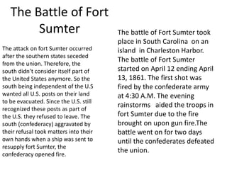 The Battle of Fort
Sumter
The attack on fort Sumter occurred
after the southern states seceded
from the union. Therefore, the
south didn’t consider itself part of
the United States anymore. So the
south being independent of the U.S
wanted all U.S. posts on their land
to be evacuated. Since the U.S. still
recognized these posts as part of
the U.S. they refused to leave. The
south (confederacy) aggravated by
their refusal took matters into their
own hands when a ship was sent to
resupply fort Sumter, the
confederacy opened fire.

The battle of Fort Sumter took
place in South Carolina on an
island in Charleston Harbor.
The battle of Fort Sumter
started on April 12 ending April
13, 1861. The first shot was
fired by the confederate army
at 4:30 A.M. The evening
rainstorms aided the troops in
fort Sumter due to the fire
brought on upon gun fire.The
battle went on for two days
until the confederates defeated
the union.

 