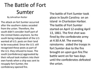The Battle of Fort
Sumter
By Johnathan Nutter

The attack on fort Sumter occurred
after the southern states seceded
from the union. Therefore, the
south didn’t consider itself part of
the United States anymore. So the
south being independent of the U.S
wanted all U.S. posts on their land
to be evacuated. Since the U.S. still
recognized these posts as part of
the U.S. they refused to leave. The
south (confederacy) aggravated by
their refusal took matters into their
own hands when a ship was sent to
resupply fort Sumter, the
confederacy opened fire.

The battle of Fort Sumter took
place in South Carolina on an
island in Charleston Harbor.
The battle of Fort Sumter
started on April 12 ending April
13, 1861. The first shot was
fired by the confederate army
at 4:30 A.M. The evening
rainstorms aided the troops in
fort Sumter due to the fire
brought on upon gun fire.The
battle went on for two days
until the confederates defeated
the union.

 
