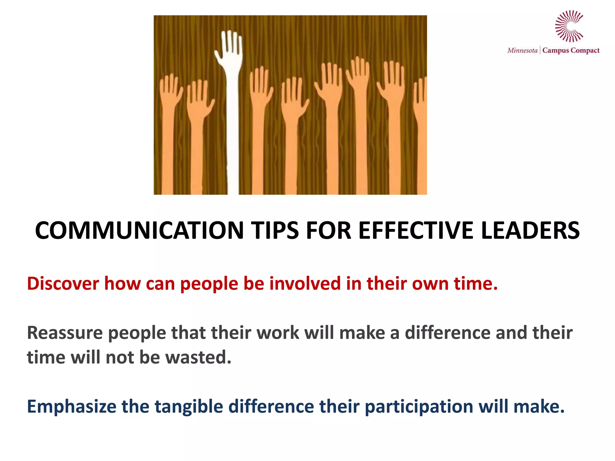 COMMUNICATION TIPS FOR EFFECTIVE LEADERS
Discover how can people be involved in their own time.
Reassure people that their work will make a difference and their
time will not be wasted.
Emphasize the tangible difference their participation will make.
 