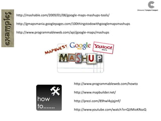 http://mashable.com/2009/01/08/google-maps-mashups-tools/
http://gmapsmania.googlepages.com/100thingstodowithgooglemapsmashups
http://www.programmableweb.com/api/google-maps/mashups
http://www.programmableweb.com/howto
http://www.mapbuilder.net/
http://prezi.com/89hwl4yjqjmf/
http://www.youtube.com/watch?v=QJIMioKRozQ
 
