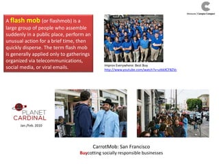 A flash mob (or flashmob) is a
large group of people who assemble
suddenly in a public place, perform an
unusual action for a brief time, then
quickly disperse. The term flash mob
is generally applied only to gatherings
organized via telecommunications,
social media, or viral emails.
Jan./Feb. 2010
Improv Everywhere: Best Buy
http://www.youtube.com/watch?v=utkkXCF8ZVc
CarrotMob: San Francisco
Buycotting socially responsible businesses
 