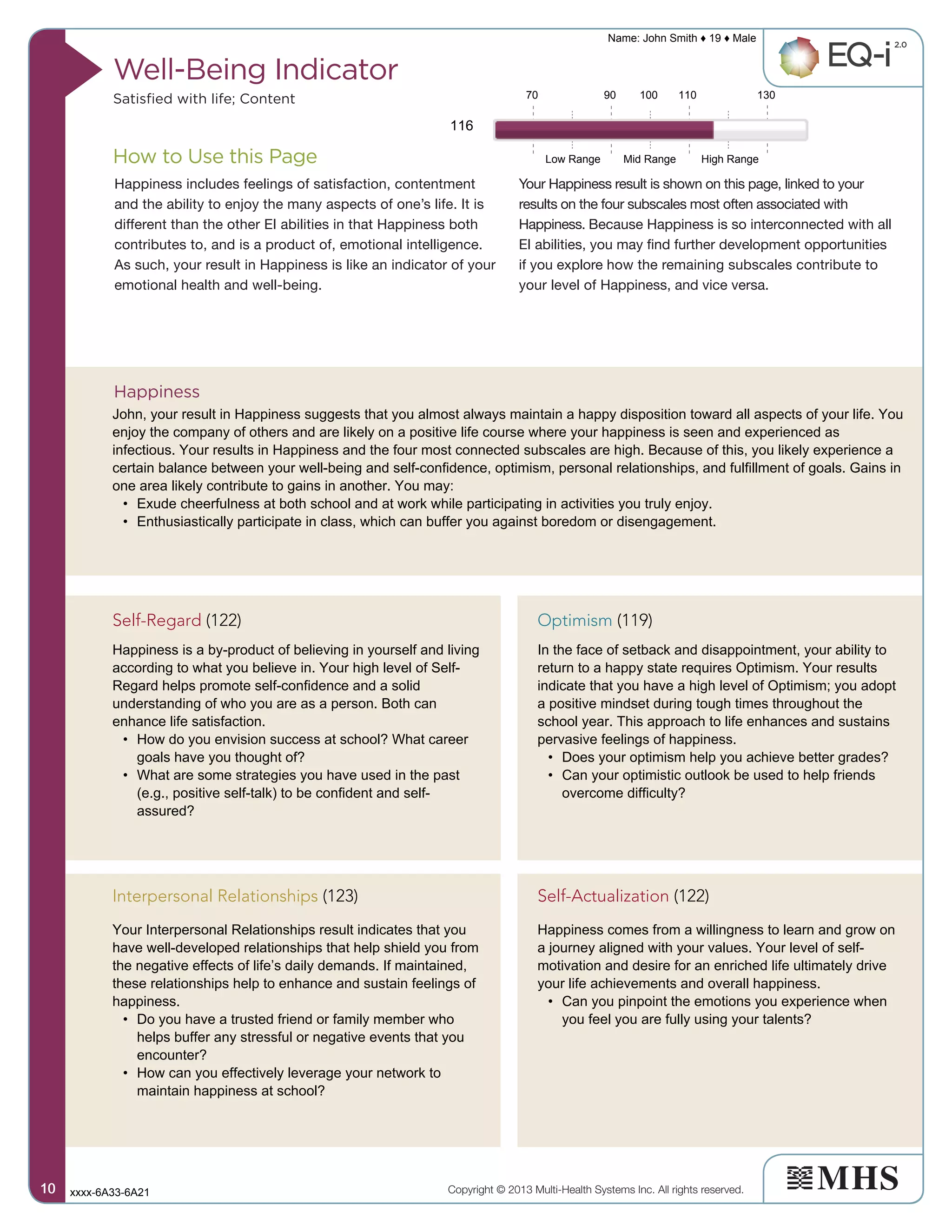 How to Use this Page
Well-Being Indicator
Satisfied with life; Content
Happiness includes feelings of satisfaction, contentment
and the ability to enjoy the many aspects of one’s life. It is
different than the other EI abilities in that Happiness both
contributes to, and is a product of, emotional intelligence.
As such, your result in Happiness is like an indicator of your
emotional health and well-being.
Your Happiness result is shown on this page, linked to your
results on the four subscales most often associated with
Happiness. Because Happiness is so interconnected with all
EI abilities, you may find further development opportunities
if you explore how the remaining subscales contribute to
your level of Happiness, and vice versa.
Happiness
Copyright © 2013 Multi-Health Systems Inc. All rights reserved.
Name: John Smith ♦ 19 ♦ Male
xxxx-6A33-6A2110101010
Low Range Mid Range High Range
70 90 100 110 130
116
John, your result in Happiness suggests that you almost always maintain a happy disposition toward all aspects of your life. You
enjoy the company of others and are likely on a positive life course where your happiness is seen and experienced as
infectious. Your results in Happiness and the four most connected subscales are high. Because of this, you likely experience a
certain balance between your well-being and self-confidence, optimism, personal relationships, and fulfillment of goals. Gains in
one area likely contribute to gains in another. You may:
• Exude cheerfulness at both school and at work while participating in activities you truly enjoy.
• Enthusiastically participate in class, which can buffer you against boredom or disengagement.
Self-Regard (122)
Happiness is a by-product of believing in yourself and living
according to what you believe in. Your high level of Self-
Regard helps promote self-confidence and a solid
understanding of who you are as a person. Both can
enhance life satisfaction.
• How do you envision success at school? What career
goals have you thought of?
• What are some strategies you have used in the past
(e.g., positive self-talk) to be confident and self-
assured?
Self-Actualization (122)
Happiness comes from a willingness to learn and grow on
a journey aligned with your values. Your level of self-
motivation and desire for an enriched life ultimately drive
your life achievements and overall happiness.
• Can you pinpoint the emotions you experience when
you feel you are fully using your talents?
Optimism (119)
In the face of setback and disappointment, your ability to
return to a happy state requires Optimism. Your results
indicate that you have a high level of Optimism; you adopt
a positive mindset during tough times throughout the
school year. This approach to life enhances and sustains
pervasive feelings of happiness.
• Does your optimism help you achieve better grades?
• Can your optimistic outlook be used to help friends
overcome difficulty?
Interpersonal Relationships (123)
Your Interpersonal Relationships result indicates that you
have well-developed relationships that help shield you from
the negative effects of life’s daily demands. If maintained,
these relationships help to enhance and sustain feelings of
happiness.
• Do you have a trusted friend or family member who
helps buffer any stressful or negative events that you
encounter?
• How can you effectively leverage your network to
maintain happiness at school?
 