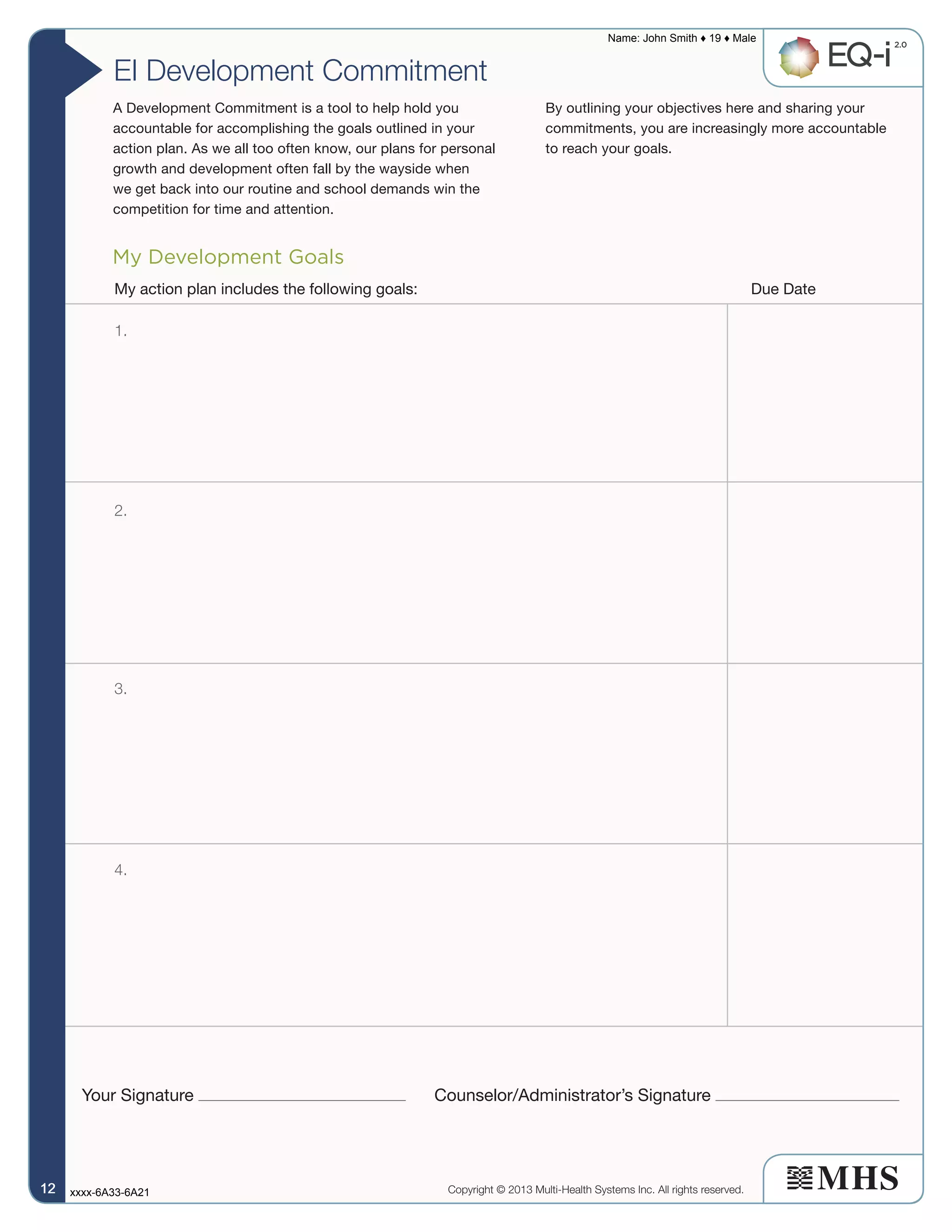 EI Development Commitment
My Development Goals
Your Signature Counselor/Administrator’s Signature
My action plan includes the following goals: Due Date
1.
2.
3.
4.
A Development Commitment is a tool to help hold you
accountable for accomplishing the goals outlined in your
action plan. As we all too often know, our plans for personal
growth and development often fall by the wayside when
we get back into our routine and school demands win the
competition for time and attention.
By outlining your objectives here and sharing your
commitments, you are increasingly more accountable
to reach your goals.
Copyright © 2013 Multi-Health Systems Inc. All rights reserved.
Name: John Smith ♦ 19 ♦ Male
xxxx-6A33-6A2112121212
 