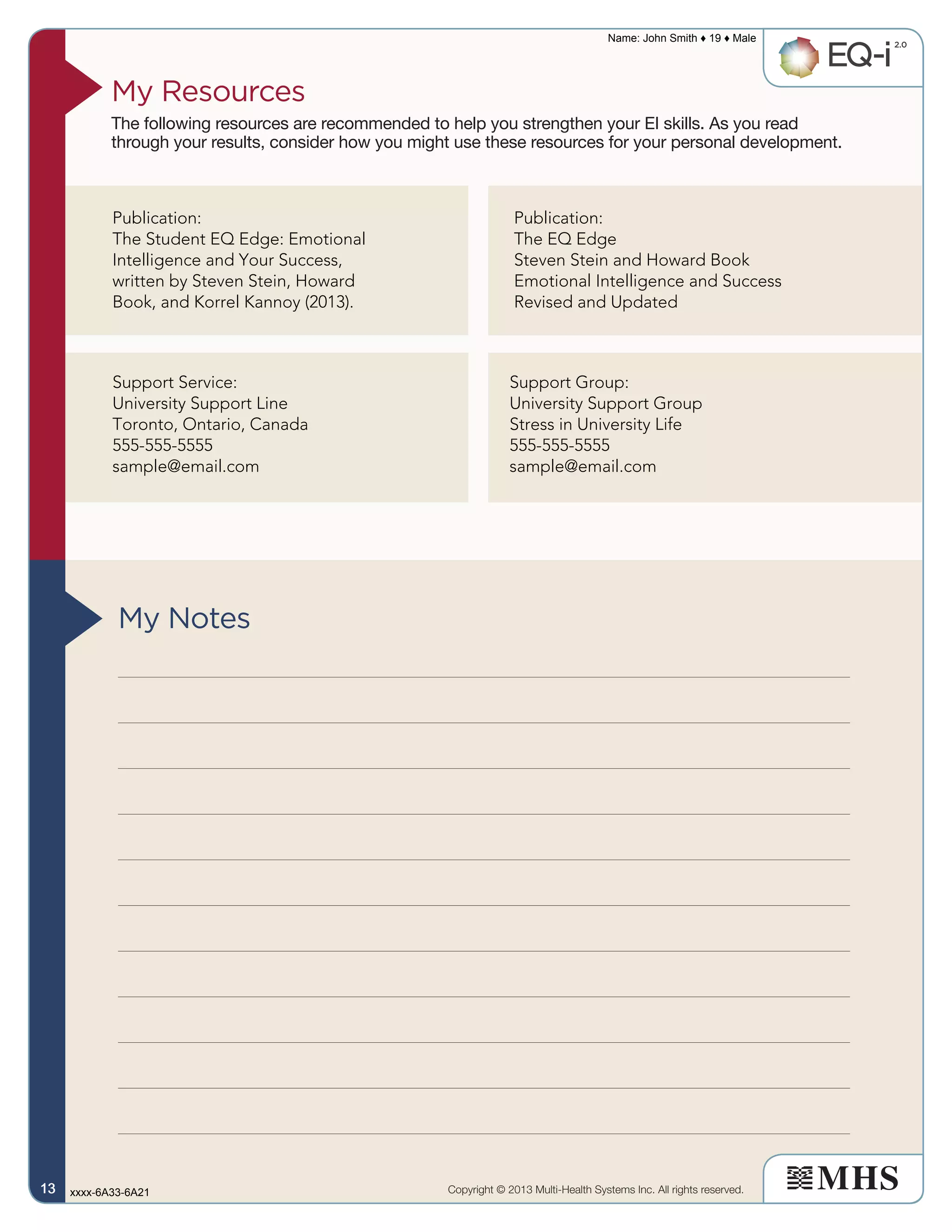 My Resources
The following resources are recommended to help you strengthen your EI skills. As you read
through your results, consider how you might use these resources for your personal development.
My Notes
Copyright © 2013 Multi-Health Systems Inc. All rights reserved.
Name: John Smith ♦ 19 ♦ Male
xxxx-6A33-6A2113131313
Publication:
The Student EQ Edge: Emotional
Intelligence and Your Success,
written by Steven Stein, Howard
Book, and Korrel Kannoy (2013).
Publication:
The EQ Edge
Steven Stein and Howard Book
Emotional Intelligence and Success
Revised and Updated
Support Service:
University Support Line
Toronto, Ontario, Canada
555-555-5555
sample@email.com
Support Group:
University Support Group
Stress in University Life
555-555-5555
sample@email.com
 
