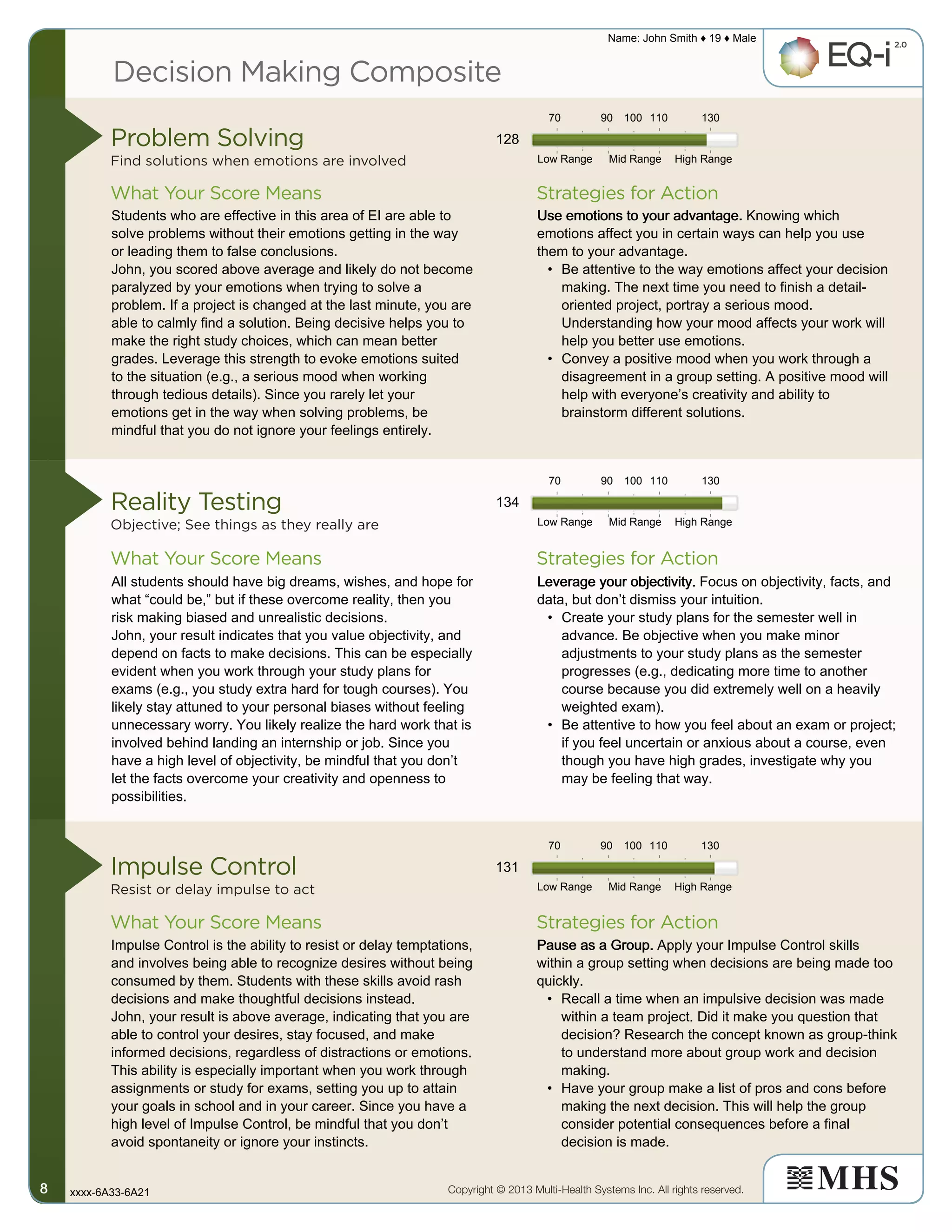 Decision Making Composite
Problem Solving
Find solutions when emotions are involved
Reality Testing
Objective; See things as they really are
Impulse Control
Resist or delay impulse to act
Strategies for Action
Strategies for Action
Strategies for Action
What Your Score Means
What Your Score Means
What Your Score Means
Copyright © 2013 Multi-Health Systems Inc. All rights reserved.
Name: John Smith ♦ 19 ♦ Male
xxxx-6A33-6A218888
Low Range
Low Range
Low Range
Mid Range
Mid Range
Mid Range
High Range
High Range
High Range
70
70
70
90
90
90
100
100
100
110
110
110
130
130
130
128
Students who are effective in this area of EI are able to
solve problems without their emotions getting in the way
or leading them to false conclusions.
John, you scored above average and likely do not become
paralyzed by your emotions when trying to solve a
problem. If a project is changed at the last minute, you are
able to calmly find a solution. Being decisive helps you to
make the right study choices, which can mean better
grades. Leverage this strength to evoke emotions suited
to the situation (e.g., a serious mood when working
through tedious details). Since you rarely let your
emotions get in the way when solving problems, be
mindful that you do not ignore your feelings entirely.
Use emotions to your advantage.Use emotions to your advantage.Use emotions to your advantage.Use emotions to your advantage. Knowing which
emotions affect you in certain ways can help you use
them to your advantage.
• Be attentive to the way emotions affect your decision
making. The next time you need to finish a detail-
oriented project, portray a serious mood.
Understanding how your mood affects your work will
help you better use emotions.
• Convey a positive mood when you work through a
disagreement in a group setting. A positive mood will
help with everyone’s creativity and ability to
brainstorm different solutions.
134
All students should have big dreams, wishes, and hope for
what “could be,” but if these overcome reality, then you
risk making biased and unrealistic decisions.
John, your result indicates that you value objectivity, and
depend on facts to make decisions. This can be especially
evident when you work through your study plans for
exams (e.g., you study extra hard for tough courses). You
likely stay attuned to your personal biases without feeling
unnecessary worry. You likely realize the hard work that is
involved behind landing an internship or job. Since you
have a high level of objectivity, be mindful that you don’t
let the facts overcome your creativity and openness to
possibilities.
Leverage your objectivity.Leverage your objectivity.Leverage your objectivity.Leverage your objectivity. Focus on objectivity, facts, and
data, but don’t dismiss your intuition.
• Create your study plans for the semester well in
advance. Be objective when you make minor
adjustments to your study plans as the semester
progresses (e.g., dedicating more time to another
course because you did extremely well on a heavily
weighted exam).
• Be attentive to how you feel about an exam or project;
if you feel uncertain or anxious about a course, even
though you have high grades, investigate why you
may be feeling that way.
131
Impulse Control is the ability to resist or delay temptations,
and involves being able to recognize desires without being
consumed by them. Students with these skills avoid rash
decisions and make thoughtful decisions instead.
John, your result is above average, indicating that you are
able to control your desires, stay focused, and make
informed decisions, regardless of distractions or emotions.
This ability is especially important when you work through
assignments or study for exams, setting you up to attain
your goals in school and in your career. Since you have a
high level of Impulse Control, be mindful that you don’t
avoid spontaneity or ignore your instincts.
Pause as a Group.Pause as a Group.Pause as a Group.Pause as a Group. Apply your Impulse Control skills
within a group setting when decisions are being made too
quickly.
• Recall a time when an impulsive decision was made
within a team project. Did it make you question that
decision? Research the concept known as group-think
to understand more about group work and decision
making.
• Have your group make a list of pros and cons before
making the next decision. This will help the group
consider potential consequences before a final
decision is made.
 