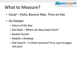 What to Measure?
• Usual – Visits, Bounce Rate, Time on Site
• Go Deeper
– Hours of the Day
– Exit Rate – Where do they leave from?
– Basket Funnel
– Mobile v Desktop
– Site Search – is there overuse? If so, you’re pages
are poor
 