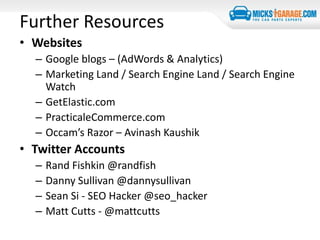 Further Resources
• Websites
– Google blogs – (AdWords & Analytics)
– Marketing Land / Search Engine Land / Search Engine
Watch
– GetElastic.com
– PracticaleCommerce.com
– Occam’s Razor – Avinash Kaushik
• Twitter Accounts
– Rand Fishkin @randfish
– Danny Sullivan @dannysullivan
– Sean Si - SEO Hacker @seo_hacker
– Matt Cutts - @mattcutts
 