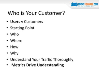 Who is Your Customer?
• Users v Customers
• Starting Point
• Who
• Where
• How
• Why
• Understand Your Traffic Thoroughly
• Metrics Drive Understanding
 