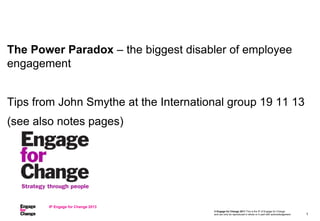 © Engage for Change 2011 This is the IP of Engage for Change
and can only be reproduced in whole or in part with acknowledgement
The Power Paradox – the biggest disabler of employee
engagement
Tips from John Smythe at the International group 19 11 13
(see also notes pages)
IP Engage for Change 2013
1
 