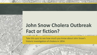 John Snow Cholera Outbreak
Fact or fiction?
Take this quiz to see how much you know about John Snow’s
historic investigation of cholera in 1854.
 