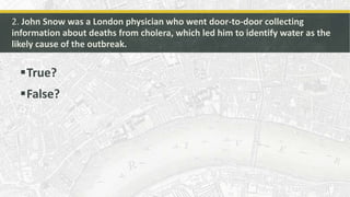 2. John Snow was a London physician who went door-to-door collecting
information about deaths from cholera, which led him ...